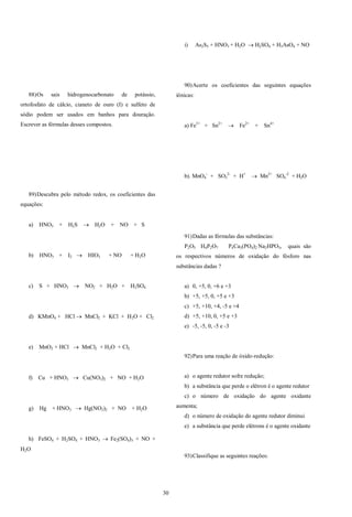 30
88)Os sais hidrogenocarbonato de potássio,
ortofosfato de cálcio, cianeto de ouro (I) e sulfeto de
sódio podem ser usados em banhos para douração.
Escrever as fórmulas desses compostos.
89)Descubra pelo método redox, os coeficientes das
equações:
a) HNO3 + H2S  H2O + NO + S
b) HNO3 + I2  HIO3 + NO + H2O
c) S + HNO3  NO2 + H2O + H2SO4
d) KMnO4 + HCl  MnCl2 + KCl + H2O + Cl2
e) MnO2 + HCl  MnCl2 + H2O + Cl2
f) Cu + HNO3  Cu(NO3)2 + NO + H2O
g) Hg + HNO3  Hg(NO3)2 + NO + H2O
h) FeSO4 + H2SO4 + HNO3  Fe2(SO4)3 + NO +
H2O
i) As2S5 + HNO3 + H2O  H2SO4 + H3AsO4 + NO
90)Acerte os coeficientes das seguintes equações
iônicas:
a) Fe3+
+ Sn2+
 Fe2+
+ Sn4+
b). MnO4
-
+ SO3
2-
+ H+
 Mn2+
SO4
-2
+ H2O
91)Dadas as fórmulas das substâncias:
P2O5 H4P2O7 P4Ca3(PO4)2 Na2HPO3, quais são
os respectivos números de oxidação do fósforo nas
substâncias dadas ?
a) 0, +5, 0, +6 e +3
b) +5, +5, 0, +5 e +3
c) +5, +10, +4, -5 e +4
d) +5, +10, 0, +5 e +3
e) -5, -5, 0, -5 e -3
92)Para uma reação de óxido-redução:
a) o agente redutor sofre redução;
b) a substância que perde o elétron é o agente redutor
c) o número de oxidação do agente oxidante
aumenta;
d) o número de oxidação do agente redutor diminui
e) a substância que perde elétrons é o agente oxidante
93)Classifique as seguintes reações:
 