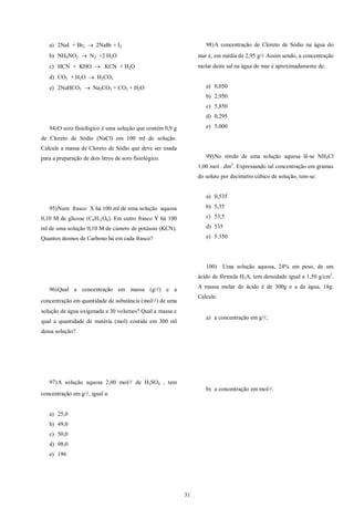 31
a) 2NaI + Br2  2NaBr + I2
b) NH4NO2  N2 +2 H2O
c) HCN + KHO  KCN + H2O
d) CO2 + H2O  H2CO3
e) 2NaHCO3  Na2CO3 + CO2 + H2O
94)O soro fisiológico é uma solução que contém 0,9 g
de Cloreto de Sódio (NaCl) em 100 ml de solução.
Calcule a massa de Cloreto de Sódio que deve ser usada
para a preparação de dois litros de soro fisiológico.
95)Num frasco X há 100 ml de uma solução aquosa
0,10 M de glicose (C6H12O6). Em outro frasco Y há 100
ml de uma solução 0,10 M de cianeto de potássio (KCN).
Quantos átomos de Carbono há em cada frasco?
96)Qual a concentração em massa (g/) e a
concentração em quantidade de substância (mol/) de uma
solução de água oxigenada a 30 volumes? Qual a massa e
qual a quantidade de matéria (mol) contida em 300 ml
dessa solução?
97)A solução aquosa 2,00 mol/ de H2SO4 , tem
concentração em g/, igual a:
a) 25,0
b) 49,0
c) 50,0
d) 98,0
e) 196
98)A concentração de Cloreto de Sódio na água do
mar é, em média de 2,95 g/ Assim sendo, a concentração
molar deste sal na água do mar é aproximadamente de:
a) 0,050
b) 2,950
c) 5,850
d) 0,295
e) 5,000
99)No rótulo de uma solução aquosa lê-se NH4Cl
1,00 mol . dm3
. Expressando tal concentração em gramas
do soluto por decímetro cúbico de solução, tem-se:
a) 0,535
b) 5,35
c) 53,5
d) 535
e) 5.350
100) Uma solução aquosa, 24% em peso, de um
ácido de fórmula H2A, tem densidade igual a 1,50 g/cm3
.
A massa molar do ácido é de 300g e a da água, 18g.
Calcule:
a) a concentração em g/;
b) a concentração em mol/.
 