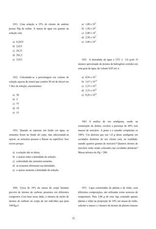 32
101) Uma solução a 15% de cloreto de amônio
possui 50g de soluto. A massa de água em gramas na
solução vale:
a) 0,2833
b) 2,833
c) 28,33
d) 283,3
e) 2.833
102) Calculando-se a porcentagem em volume de
solução aquosa de etanol que contém 50 ml de álcool em
1 litro de solução, encontramos:
a) 50
b) 5
c) 75
d) 10
e) 15
103) Quando se espreme um limão em água, as
sementes ficam no fundo do copo, mas adicionando-se
açúcar, as sementes passam a flutuar na superfície. Isso
ocorre porque:
a) a solução não se altera;
b) o açúcar reduz a densidade da solução;
c) a densidade das sementes aumenta;
d) as sementes diminuem sua densidade;
e) o açúcar aumenta a densidade da solução.
104) Cerca de 18% da massa do corpo humano
provém de átomos de carbono presentes em diferentes
compostos. Com base nesse dado, o número de moles de
átomos de carbono no corpo de um indivíduo que pesa
100 Kg é:
a) 1,00 x 103
b) 1,50 x 103
c) 2,00 x 103
d) 2,50 x 103
e) 3,00 x 103
105) A densidade da água a 25º
C é 1,0 g/ml. O
número aproximado de átomos de hidrogênio contidos em
uma gota de água, de volume 0,05 ml, é:
a) 0,56 x 10-2
b) 1,67 x 10-21
c) 3,33 x 1021
d) 3,33 x 1023
e) 0,28 x 1025
106) A análise de um amálgama, usado na
restauração de dentes, revelou a presença de 40% (em
massa) de mercúrio. A prata e o estanho completam os
100%. Um dentista que usa 1,0 g desse amálgama em
cavidades dentárias de um cliente está, na realidade,
usando quantos gramas de mercúrio? Quantos átomos de
mercúrio estão sendo colocados nas cavidades dentárias?
Massa atômica do Hg = 200.
107) Ligas constituídas de platina e de ródio, com
diferentes composições, são utilizadas como sensores de
temperatura. Para 1,00 g de uma liga contendo apenas
platina e ródio na proporção de 10% em massa de ródio,
calcular a massa e o número de átomos de platina (massas
 