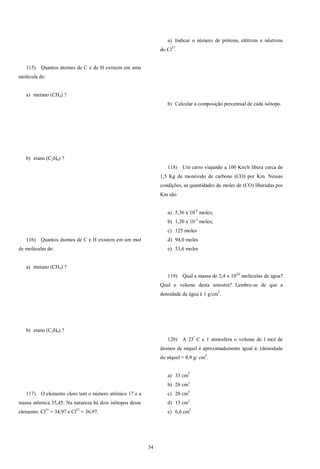 34
115) Quantos átomos de C e de H existem em uma
molécula de:
a) metano (CH4) ?
b) etano (C2H6) ?
116) Quantos átomos de C e H existem em um mol
de moléculas de:
a) metano (CH4) ?
b) etano (C2H6) ?
117) O elemento cloro tem o número atômico 17 e a
massa atômica 35,45. Na natureza há dois isótopos desse
elemento. Cl35
= 34,97 e Cl37
= 36,97.
a) Indicar o número de prótons, elétrons e nêutrons
do Cl37
.
b) Calcular a composição percentual de cada isótopo.
118) Um carro viajando a 100 Km/h libera cerca de
1,5 Kg de monóxido de carbono (CO) por Km. Nessas
condições, as quantidades de moles de (CO) liberadas por
Km são:
a) 5,36 x 10-4
moles;
b) 1,20 x 10-3
moles;
c) 125 moles
d) 94,0 moles
e) 53,6 moles
119) Qual a massa de 2,4 x 1024
moléculas de água?
Qual o volume desta amostra? Lembre-se de que a
densidade da água é 1 g/cm3
.
120) A 25º
C e 1 atmosfera o volume de l mol de
átomos de níquel é aproximadamente igual a: (densidade
do níquel = 8,9 g/ cm3
.
a) 33 cm3
b) 26 cm3
c) 20 cm3
d) 13 cm3
e) 6,6 cm3
 
