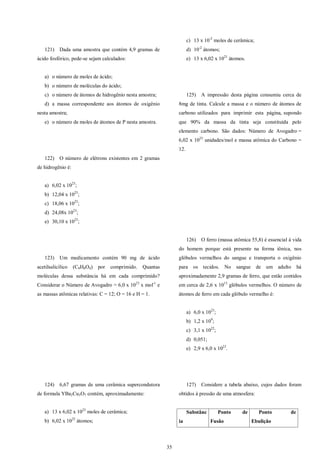 35
121) Dada uma amostra que contém 4,9 gramas de
ácido fosfórico, pede-se sejam calculados:
a) o número de moles de ácido;
b) o número de moléculas do ácido;
c) o número de átomos de hidrogênio nesta amostra;
d) a massa correspondente aos átomos de oxigênio
nesta amostra;
e) o número de moles de átomos de P nesta amostra.
122) O número de elétrons existentes em 2 gramas
de hidrogênio é:
a) 6,02 x 1023
;
b) 12,04 x 1023
;
c) 18,06 x 1023
;
d) 24,08x 1023
;
e) 30,10 x 1023
;
123) Um medicamento contém 90 mg de ácido
acetilsalicílico (C9H8O4) por comprimido. Quantas
moléculas dessa substância há em cada comprimido?
Considerar o Número de Avogadro = 6,0 x 1023
x mol-1
e
as massas atômicas relativas: C = 12; O = 16 e H = 1.
124) 6,67 gramas de uma cerâmica supercondutora
de formula YBa2Cu3O7 contém, aproximadamente:
a) 13 x 6,02 x 1023
moles de cerâmica;
b) 6,02 x 1025
átomos;
c) 13 x 10-2
moles de cerâmica;
d) 10-2
átomos;
e) 13 x 6,02 x 1021
átomos.
125) A impressão desta página consumiu cerca de
8mg de tinta. Calcule a massa e o número de átomos de
carbono utilizados para imprimir esta página, supondo
que 90% da massa da tinta seja constituída pelo
elemento carbono. São dados: Número de Avogadro =
6,02 x 1023
unidades/mol e massa atômica do Carbono =
12.
126) O ferro (massa atômica 55,8) é essencial à vida
do homem porque está presente na forma iônica, nos
glóbulos vermelhos do sangue e transporta o oxigênio
para os tecidos. No sangue de um adulto há
aproximadamente 2,9 gramas de ferro, que estão contidos
em cerca de 2,6 x 1013
glóbulos vermelhos. O número de
átomos de ferro em cada glóbulo vermelho é:
a) 6,0 x 1023
;
b) 1,2 x 109
;
c) 3,1 x 1022
;
d) 0,051;
e) 2,9 x 6,0 x 1023
.
127) Considere a tabela abaixo, cujos dados foram
obtidos à pressão de uma atmosfera:
Substânc
ia
Ponto de
Fusão
Ponto de
Ebulição
 