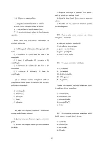 37
134) Observe os seguintes fatos:
I – Uma pedra de naftalina deixada no armário;
II – Uma vasilha com água deixada no freezer;
III – Uma vasilha com água deixada no fogo;
IV – O derretimento de um pedaço de chumbo quando
aquecido.
Nesses fatos estão relacionados corretamente os
seguintes fenômenos:
a) I sublimação; II solidificação; III evaporação e IV
fusão;
b) I sublimação, II solidificação, III fusão e IV
evaporação;
c) I fusão, II sublimação, III evaporação e IV
solidificação;
d) I evaporação, II solidificação, III fusão e IV
sublimação;
e) I evaporação, II sublimação, III fusão, IV
solidificação
135) As misturas líquidas homogêneas, onde os
componentes tenham pontos de ebulição bem distintos,
podem ser separados por:
a) centrifugação;
b) decantação;
c) destilação;
d) fusão;
e) sifonação.
136) Qual dos seguintes conjuntos é constituído,
apenas, por fenômenos químicos?
a) Queimar uma vela, fumar um cigarro, escrever no
papel;
b) Acender uma lâmpada, ferver água, tocar uma nota
no violão:
c) Explodir uma carga de dinamite, fazer vinho a
partir do suco de uva, queimar álcool;
d) Congelar água, fundir ferro, misturar água com
açúcar;
e) Cozinhar um ovo, digerir os alimentos, queimar
açúcar numa panela.
137) Pode-se citar como exemplo de sistema
homogêneo a mistura de:
a) mercúrio metálico e água líquida;
b) nitrogênio e vapor de água;
c) poeira e ar atmosférico;
d) gelo e água líquida;
e) areia e carvão em pó.
138) Considere as seguintes substâncias:
I - H2O (líquido)
II – Hg (líquido)
III – C12H22O11 (sólido)
IV – CO2 (gasoso)
V – N2 (gasoso).
Quando misturados em quaisquer proporções, sempre
formarão um sistema homogêneo:
a) somente I e II;
b) somente I, II e III;
c) somente III e IV;
d) somente IV e V;
e) todas.
139) O solvente de um sistema homogêneo sólido-
líquido pode ser separado através de uma:
a) destilação;
b) cristalização;
c) decantação;
d) filtração;
 