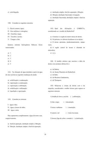 38
e) centrifugação.
140) Considere as seguintes amostras:
I – Álcool comum e água;
II – Gás carbônico e nitrogênio;
III – Gasolina e água;
IV – Enxofre e carvão;
V – Vinagre e óleo.
Quantos sistemas heterogêneos bifásicos foram
mencionados:
a) 1
b) 2
c) 3
d) 4
e) 5
141) Na obtenção de água destilada a partir da água
do mar ocorrem as seguintes mudanças de estado:
a) solidificação e condensação;
b) vaporização e condensação;
c) vaporização e sublimação;
d) solidificação e sublimação;
e) liquefação e vaporização.
142) Considere as misturas:
I – água e óleo;
II – água e cloreto de sódio;
III – água e areia;
Para separarmos completamente a água devemos usar,
respectivamente:
a) funil de separação, destilação simples e filtração;
b) filtração, destilação simples e funil de separação;
c) destilação simples, funil de separação e filtração;
d) filtração, destilação fracionada e levigação;
e) destilação fracionada, destilação simples e funil de
separação.
143) Qual das afirmações é CORRETA,
considerando-se o modelo de Rutherford?
a) O núcleo é a região de menor massa do átomo;
b) Os prótons e os elétrons localizam-se no núcleo;
c) O átomo apresenta, predominantemente, espaço
vazio;
d) A região central do átomo é chamada de
eletrosfera;
e) n.r.a.
144) O modelo atômico que suscitou a idéia de
átomo com estrutura elétrica foi o:
a) de Dalton;
b) do Átomo Planetário de Rutherford;
c) de Bohr;
d) de Mecânica Ondulatória;
e) de Thompson.
145) Relacione a coluna da direita com a da
esquerda, considerando a melhor técnica para separar as
seguintes misturas:
1) limalha de ferro e enxofre ( ) sublimação;
2) óleo e água ( ) decantação;
3) areia e naftaleno ( ) imantação;
4) açúcar e sal ( ) fusão fracionada;
5) bronze (liga de cobre e estanho) ( ) cristalização.
 