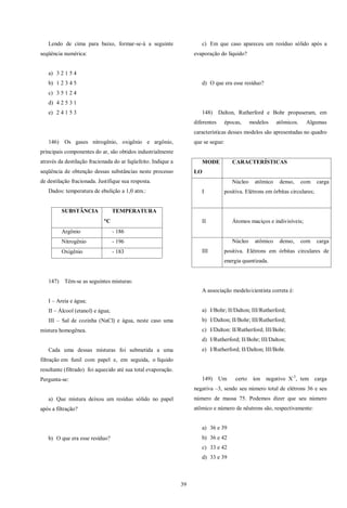 39
Lendo de cima para baixo, formar-se-á a seguinte
seqüência numérica:
a) 3 2 1 5 4
b) 1 2 3 4 5
c) 3 5 1 2 4
d) 4 2 5 3 1
e) 2 4 1 5 3
146) Os gases nitrogênio, oxigênio e argônio,
principais componentes do ar, são obtidos industrialmente
através da destilação fracionada do ar liqüefeito. Indique a
seqüência de obtenção dessas substâncias neste processo
de destilação fracionada. Justifique sua resposta.
Dados: temperatura de ebulição a 1,0 atm.:
SUBSTÂNCIA TEMPERATURA
C
Argônio - 186
Nitrogênio - 196
Oxigênio - 183
147) Têm-se as seguintes misturas:
I – Areia e água;
II – Álcool (etanol) e água;
III – Sal de cozinha (NaCl) e água, neste caso uma
mistura homogênea.
Cada uma dessas misturas foi submetida a uma
filtração em funil com papel e, em seguida, o líquido
resultante (filtrado) foi aquecido até sua total evaporação.
Pergunta-se:
a) Que mistura deixou um resíduo sólido no papel
após a filtração?
b) O que era esse resíduo?
c) Em que caso apareceu um resíduo sólido após a
evaporação do líquido?
d) O que era esse resíduo?
148) Dalton, Rutherford e Bohr propuseram, em
diferentes épocas, modelos atômicos. Algumas
características desses modelos são apresentadas no quadro
que se segue:
MODE
LO
CARACTERÍSTICAS
I
Núcleo atômico denso, com carga
positiva. Elétrons em órbitas circulares;
II Átomos maciços e indivisíveis;
III
Núcleo atômico denso, com carga
positiva. Elétrons em órbitas circulares de
energia quantizada.
A associação modelo/cientista correta é:
a) I/Bohr; II/Dalton; III/Rutherford;
b) I/Dalton; II/Bohr; III/Rutherford;
c) I/Dalton: II/Rutherford; III/Bohr;
d) I/Rutherford; II/Bohr; III/Dalton;
e) I/Rutherford; II/Dalton; III/Bohr.
149) Um certo íon negativo X-3
, tem carga
negativa –3, sendo seu número total de elétrons 36 e seu
número de massa 75. Podemos dizer que seu número
atômico e número de nêutrons são, respectivamente:
a) 36 e 39
b) 36 e 42
c) 33 e 42
d) 33 e 39
 