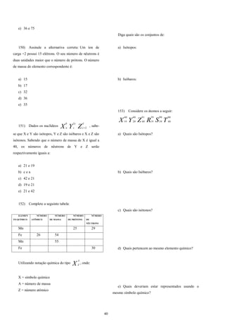 40
e) 36 e 75
150) Assinale a alternativa correta: Um íon de
carga +2 possui 15 elétrons. O seu número de nêutrons é
duas unidades maior que o número de prótons. O número
de massa do elemento correspondente é:
a) 15
b) 17
c) 32
d) 36
e) 35
151) Dados os nuclídeos ZYX
d
c
c
c
b
a 2
2

, sabe-
se que X e Y são isótopos, Y e Z são isóbaros e X e Z são
isótonos. Sabendo que o número de massa de X é igual a
40, os números de nêutrons de Y e Z serão
respectivamente iguais a:
a) 21 e 19
b) c e a
c) 42 e 21
d) 19 e 21
e) 21 e 42
152) Complete a seguinte tabela:
ELEMEN
TO QUÍMICO
NÚMERO
ATÔMICO
NÚMERO
DE MASSA
NÚMERO
DE PRÓTONS
NÚMERO
DE
NÊUTRONS
Mn 25 29
Fe 26 54
Mn 55
Fe 30
Utilizando notação química do tipo X
A
Z
, onde:
X = símbolo químico
A = número de massa
Z = número atômico
Diga quais são os conjuntos de:
a) Isótopos:
b) Isóbaros:
153) Considere os átomos a seguir:
TSRZYX
90
40
90
39
39
19
91
40
40
20
40
19
a) Quais são Isótopos?
b) Quais são Isóbaros?
c) Quais são isótonos?
d) Quais pertencem ao mesmo elemento químico?
e) Quais deveriam estar representados usando o
mesmo símbolo químico?
 