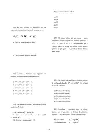 41
154) Os três isótopos do hidrogênio são tão
importantes que acabaram recebendo nomes próprios:
HHH IIIIII
3
1
2
1
1
1
)))
a) Qual e o nome de cada um deles?
b) Qual deles não apresenta nêutrons?
155) Assinale a alternativa que representa um
conjunto de números quânticos não-permitido:
a) n = 3;  = 2; m = 0; s = + ½;
b) n = 4;  = 0; m = 0; s = - ½;
c) n = 3;  = 1; m = 1; s = + ½;
d) n = 3;  = 2; m = 1; s = + ½;
e) n = 3;  = 0; m = 1; s = + ½.
156) São dadas as seguintes informações relativas
aos átomos X, Y e Z:
I – X é isóbaro de Y e isótono de Z;
II – Y tem número atômico 56, número de massa 137
e é isótopo de Z;
III – O número de massa de Z é 138.
Logo, o número atômico de X é:
a) 53
b) 54
c) 55
d) 56
e) 57
157) O último elétron de um átomo neutro
apresenta o seguinte conjunto de números quânticos: n
= 4;  = 1; m = 0; s = + ½. Convencionando que o
primeiro elétron a ocupar um orbital possui número
quântico de spin igual a – ½, calcule o número atômico
desse átomo.
158) Na classificação periódica, o elemento químico
de configuração 1s2
, 2s2
, 2p6
, 3s2
, 3p6
, 3d10
, 4s2
, 4p3
, está
localizado na família:
a) 5A do quarto período;
b) 4A do quinto período;
c) 4A do terceiro período;
d) 3A do quarto período;
e) 3A do terceiro período.
159) Fazendo-se a associação entre as colunas
abaixo, que correspondem às famílias de elementos
segundo a Tabela Periódica, a seqüência numérica será:
1) Gases nobres ( ) Grupo 1A
2) Metais alcalinos ( ) Grupo 2A
 