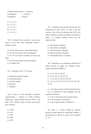 42
3) Metais alcalino-terrosos ( ) Grupo 6A
4) Calcogênios ( ) Grupo 7A
5) Halogênios ( ) Grupo 0
a) 1, 2, 3, 4, 5
b) 2, 3, 4, 5, 1
c) 3, 2, 5, 4, 1
d) 3, 2, 4, 5, 1
e) 5, 2, 4, 3, 1
160) Um átomo X tem um próton a mais que um
átomo Y. Com base nessa informação, assinale a
afirmativa correta:
a) Se Y for alcalino-terroso, X será metal alcalino;
b) Se Y for um gás nobre, X será um halogênio;
c) Se Y for um metal de transição, X será um gás
nobre;
d) Se Y for um gás nobre, X será metal alcalino;
e) Y é isóbaro de X.
161) O elemento com Z = 117 seria um:
a) elemento do grupo do oxigênio;
b) metal representativo;
c) metal de transição;
d) gás nobre;
e) halogênio.
162) O cálcio e o bário antecedem e precedem,
respectivamente, o estrôncio na Tabela Periódica.
Sabendo que: o ponto de fusão do cálcio é 845o
C, e o do
bário, 725o
C, assinale o ponto de fusão mais provável
para o estrôncio:
a) 1570o
C
b) 535o
C
c) 770o
C
d) 120o
C
e) 670o
C
163) Atualmente, para aumentar absorção dos raios
ultravioletas por filtros solares, se utiliza o TiO2 que
aumenta o valor do fator de proteção solar (F.P.S.) sem
afetar os atributos cosméticos do produto. Com relação ao
titânio e ao oxigênio, podemos afirmar que são,
respectivamente:
a) metal alcalino e halogênio;
b) metal alcalino e calcogênio;
c) metal de transição e halogênio;
d) metal de transição e calcogênio;
e) metal alcalino terroso e calcogênio.
164) Baseando-se nas configurações eletrônicas em
ordem crescente de energia dos elementos abaixo,
assinale a alternativa CORRETA:
A - 1s2
, 2s2
, 2p6
, 3s2
, 3p6
, 4s2
;
B - 1s2
, 2s2
, 2p6
, 3s2
, 3p6
, 4s2
, 3d2
;
C - 1s2
, 2s2
, 2p6
, 3s2
, 3p6
, 4s2
, 3d10
, 4p2
;
D - 1s2
, 2s2
, 2p6
, 3s2
, 3p6
, 4s2
, 3d10
, 4p6
, 5s2
, 4d10
, 5p6
.
6s2
, 4f2
;
a) C e D estão no mesmo período da tabela periódica;
b) A e C pertencem ao mesmo subgrupo, mas estão
em períodos diferentes;
c) A, B, C e D são todos metais alcalino-terrosos;
d) B e D são elementos de transição;
e) C está no quarto período e na família 4 A
165) Qual é o número atômico do elemento
químico do quinto período da classificação periódica e
que apresenta 10 elétrons no quarto nível energético
(n = 4) ?
 
