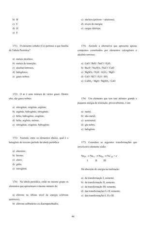 44
b) B
c) C
d) D
e) E
171) O elemento cobalto (Co) pertence a que família
da Tabela Periódica?
a) metais alcalinos;
b) metais de transição;
c) alcalino-terrosos;
d) halogênios;
e) gases nobres.
172) O ar é uma mistura de vários gases. Dentre
eles, são gases nobres:
a) nitrogênio, oxigênio, argônio;
b) argônio, hidrogênio, nitrogênio;
c) hélio, hidrogênio, oxigênio;
d) hélio, argônio, neônio;
e) nitrogênio, oxigênio, hidrogênio.
173) Assinale, entre os elementos abaixo, qual é o
halogênio do terceiro período da tabela periódica:
a) alumínio;
b) bromo;
c) cloro;
d) gálio;
e) nitrogênio.
174) Na tabela periódica, estão no mesmo grupo os
elementos que apresentam o mesmo número de:
a) elétrons no último nível de energia (elétrons
químicos);
b) elétrons celibatários ou desemparelhados;
c) núcleos (prótons + nêutrons);
d) níveis de energia;
e) cargas elétricas.
175) Assinale a alternativa que apresenta apenas
compostos constituídos por elementos calcogênios e
alcalino-terrosos:
a) CaO / BeO / NaCl / H2O;
b) Ba2O / Na2SO4 / NaCl / CaO
c) MgSO4 / H2O / Al2O3 / MgO
d) CaO / KCl / H2S / SO2
e) CaSO4 / MgO / MgSO4 / CaO
176) Um elemento que tem raio atômico grande e
pequena energia de ionização, provavelmente, é um:
a) metal;
b) não-metal;
c) semimetal;
d) gás nobre;
e) halogênio.
177) Considere as seguintes transformações que
envolvem o elemento sódio:
Na(S)  Na()  Na(g)  Na+
(g) + e-
I II III
Há absorção de energia na realização:
a) da transformação I, somente;
b) da transformação II, somente;
c) da transformação III, somente;
d) das transformações I e II, somente;
e) das transformações I, II e III.
 