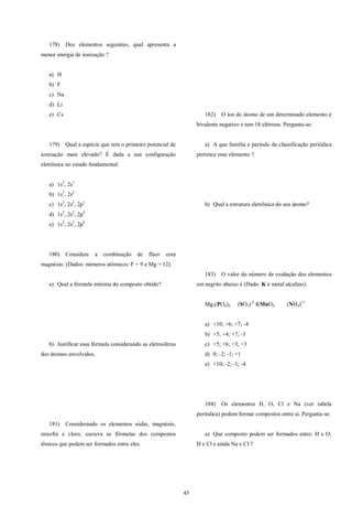 45
178) Dos elementos seguintes, qual apresenta a
menor energia de ionização ?
a) H
b) F
c) Na
d) Li
e) Cs
179) Qual a espécie que tem o primeiro potencial de
ionização mais elevado? É dada a sua configuração
eletrônica no estado fundamental:
a) 1s2
, 2s1
b) 1s2
, 2s2
c) 1s2
, 2s2
, 2p1
d) 1s2
, 2s2
, 2p5
e) 1s2
, 2s2
, 2p6
180) Considere a combinação de flúor com
magnésio. (Dados: números atômicos: F = 9 e Mg = 12).
a) Qual a fórmula mínima do composto obtido?
b) Justificar essa fórmula considerando as eletrosferas
dos átomos envolvidos.
181) Considerando os elementos sódio, magnésio,
enxofre e cloro, escreva as fórmulas dos compostos
iônicos que podem ser formados entre eles.
182) O íon do átomo de um determinado elemento é
bivalente negativo e tem 18 elétrons. Pergunta-se:
a) A que família e período da classificação periódica
pertence esse elemento ?
b) Qual a estrutura eletrônica do seu átomo?
183) O valor do número de oxidação dos elementos
em negrito abaixo é (Dado: K é metal alcalino):
Mg3(PO4)2 (SO3)-2
KMnO4 (NH4)+1
a) +10; +6; +7; -4
b) +5; +4; +7; -3
c) +5; +6; +3; +3
d) 0; -2; -1; +1
e) +10; -2; -1; -4
184) Os elementos H, O, Cl e Na (ver tabela
periódica) podem formar compostos entre si. Pergunta-se:
a) Que composto podem ser formados entre: H e O;
H e Cl e ainda Na e Cl ?
 