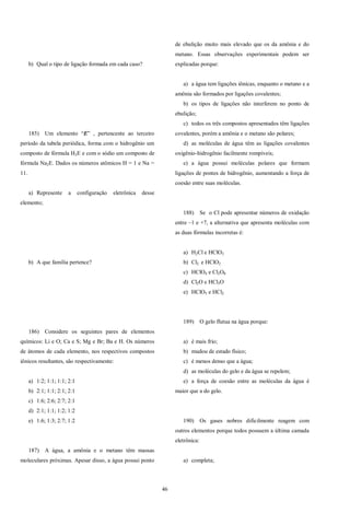 46
b) Qual o tipo de ligação formada em cada caso?
185) Um elemento “E” , pertencente ao terceiro
período da tabela periódica, forma com o hidrogênio um
composto de fórmula H2E e com o sódio um composto de
fórmula Na2E. Dados os números atômicos H = 1 e Na =
11.
a) Represente a configuração eletrônica desse
elemento;
b) A que família pertence?
186) Considere os seguintes pares de elementos
químicos: Li e O; Ca e S; Mg e Br; Ba e H. Os números
de átomos de cada elemento, nos respectivos compostos
iônicos resultantes, são respectivamente:
a) 1:2; 1:1; 1:1; 2:1
b) 2:1; 1:1; 2:1; 2:1
c) 1:6; 2:6; 2:7; 2:1
d) 2:1; 1:1; 1:2; 1:2
e) 1:6; 1:3; 2:7; 1:2
187) A água, a amônia e o metano têm massas
moleculares próximas. Apesar disso, a água possui ponto
de ebulição muito mais elevado que os da amônia e do
metano. Essas observações experimentais podem ser
explicadas porque:
a) a água tem ligações iônicas, enquanto o metano e a
amônia são formados por ligações covalentes;
b) os tipos de ligações não interferem no ponto de
ebulição;
c) todos os três compostos apresentados têm ligações
covalentes, porém a amônia e o metano são polares;
d) as moléculas de água têm as ligações covalentes
oxigênio-hidrogênio facilmente rompíveis;
e) a água possui moléculas polares que formam
ligações de pontes de hidrogênio, aumentando a força de
coesão entre suas moléculas.
188) Se o Cl pode apresentar números de oxidação
entre –1 e +7, a alternativa que apresenta moléculas com
as duas fórmulas incorretas é:
a) H2Cl e HClO3
b) Cl2 e HClO2
c) HClO4 e Cl2O8
d) Cl2O e HCl3O
e) HClO5 e HCl2
189) O gelo flutua na água porque:
a) é mais frio;
b) mudou de estado físico;
c) é menos denso que a água;
d) as moléculas do gelo e da água se repelem;
e) a força de coesão entre as moléculas da água é
maior que a do gelo.
190) Os gases nobres dificilmente reagem com
outros elementos porque todos possuem a última camada
eletrônica:
a) completa;
 