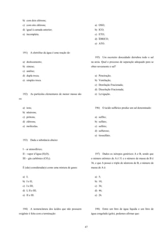 47
b) com dois elétrons;
c) com oito elétrons;
d) igual à camada anterior;
e) incompleta.
191) A eletrólise da água é uma reação de:
a) deslocamento;
b) síntese;
c) análise;
d) dupla troca;
e) simples troca.
192) As partículas elementares de menor massa são
os:
a) íons;
b) nêutrons;
c) prótons;
d) elétrons;
e) moléculas.
193) Dada a substância abaixo:
I – ar atmosférico;
II – vapor d’água (H2O);
III – gás carbônico (CO2).
É (são) considerada(s) como uma mistura de gases:
a) I;
b) I e II;
c) I e III;
d) I, II e III;
e) II e III.
194) A nomenclatura dos ácidos que não possuem
oxigênio é feita com a terminação:
a) OSO;
b) ICO;
c) ETO;
d) ÍDRICO;
e) ATO.
195) Um escoteiro descuidado derrubou todo o sal
na areia. Qual o processo de separação adequado para se
obter novamente o sal?
a) Peneiração;
b) Ventilação;
c) Destilação Fracionada;
d) Dissolução Fracionada;
e) Levigação.
196) O ácido sulfúrico produz um sal denominado:
a) sulfito;
b) sulfato;
c) sulfeto;
d) sulfuroso;
e) tiossulfato.
197) Dados os isótopos genéricos A e B, sendo que
o número atômico de A é 31 e o número de massa de B é
36, e que A possui o triplo de nêutrons de B, o número de
massa de A é:
a) 5;
b) 10;
c) 36;
d) 46;
e) 26.
198) Entre um litro de água líquida e um litro de
água congelada (gelo), podemos afirmar que:
 