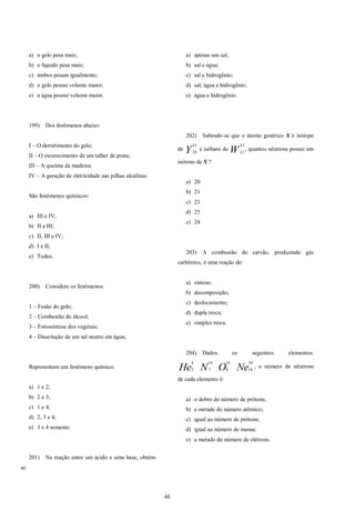 48
a) o gelo pesa mais;
b) o líquido pesa mais;
c) ambos pesam igualmente;
d) o gelo possui volume maior;
e) a água possui volume maior.
199) Dos fenômenos abaixo:
I – O derretimento do gelo;
II – O escurecimento de um talher de prata;
III – A queima da madeira;
IV – A geração de eletricidade nas pilhas alcalinas.
São fenômenos químicos:
a) III e IV;
b) II e III;
c) II, III e IV;
d) I e II;
e) Todos.
200) Considere os fenômenos:
1 – Fusão do gelo;
2 – Combustão do álcool;
3 – Fotossíntese dos vegetais;
4 – Dissolução de um sal neutro em água;
Representam um fenômeno químico:
a) 1 e 2;
b) 2 e 3;
c) 1 e 4;
d) 2, 3 e 4;
e) 3 e 4 somente.
201) Na reação entre um ácido e uma base, obtém-
se:
a) apenas um sal;
b) sal e água;
c) sal e hidrogênio;
d) sal, água e hidrogênio;
e) água e hidrogênio.
202) Sabendo-se que o átomo genérico X é isótopo
de Y
45
20
e isóbaro de W
43
21
, quantos nêutrons possui um
isótono de X ?
a) 20
b) 21
c) 23
d) 25
e) 24
203) A combustão do carvão, produzindo gás
carbônico, é uma reação de:
a) síntese;
b) decomposição;
c) deslocamento;
d) dupla troca;
e) simples troca.
204) Dados os seguintes elementos:
NeONHe
20
10
16
8
14
7
4
2
, o número de nêutrons
de cada elemento é:
a) o dobro do número de prótons;
b) a metade do número atômico;
c) igual ao número de prótons;
d) igual ao número de massa;
e) a metado do número de elétrons.
 