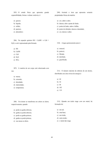49
205) O estado físico que apresenta grande
expansibilidade, forma e volume variáveis, é:
a) gasoso;
b) líquido;
c) sólido;
d) pastoso;
e) plasmático.
206) Na equação química HS + CaOH  CaS +
H2O, o sal é representado pela fórmula:
a) HS
b) CaOH
c) CaS
d) H2O
e) HCa
207) A matéria de um corpo está relacionada com
sua:
a) massa;
b) extensão;
c) densidade;
d) elasticidade;
e) temperatura.
208) Um átomo se transforma em cátion ou ânion,
respectivamente, quando:
a) perde ou ganha elétrons;
b) ganha ou perde elétrons;
c) perde ou ganha prótons;
d) ganha ou perde prótons;
e) sua massa se altera.
209) Assinale o item que apresenta somente
propriedades físicas da matéria:
a) cor, sabor e odor;
b) dureza, odor e ponto de fusão;
c) ponto de fusão, sabor e brilho;
d) ponto de ebulição, dureza e densidade;
e) cor, dureza e sabor.
210) A água quimicamente pura é:
a) mineral;
b) potável;
c) filtrada;
d) destilada;
e) gaseificada.
211) O número máximo de elétrons de um átomo,
distribuídos em cinco níveis de energia é:
a) 44
b) 54
c) 68
d) 102
e) 119
212) Quando um ácido reage com um metal, há
formação de:
a) um sal;
b) uma base;
c) um óxido;
d) outro ácido;
e) o metal não reage.
 