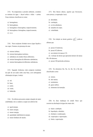 50
213) Na temperatura e pressão ambiente, considere
as misturas de água + álcool etílico e hélio + ozônio.
Essas misturas classificam-se como:
a) homogêneas;
b) heterogêneas;
c) homogênea e heterogênea, respectivamente;
d) heterogênea e homogênea, respectivamente;
e) n.r.a
214) Num recipiente fechado tem-se água líquida e
seu vapor. Estamos em presença de uma:
a) mistura isóbara;
b) mistura heterogênea isotônica;
c) substância em estados físicos diferentes;
d) mistura homogênea de diferentes substâncias;
e) mistura heterogênea de diferentes substâncias.
215) Segundo Arrhenius, todo composto resultante
da ação de um ácido sobre uma base, com subseqüente
eliminação de água, é um(a):
a) sal;
b) base;
c) ácido;
d) óxido;
e) hidrácido.
216) Os elétrons procuram sempre situação de maior
estabilidade, isto é, tendem a ocupar um subnível de:
a) igual energia;
b) maior energia;
c) menor energia;
d) quantidade indefinida de energia;
e) menor distância do núcleo.
217) Dos fatores abaixo, aqueles que favorecem,
com certeza, a evaporação é a(o):
a) densidade;
b) ventilação;
c) cor da substância;
d) tamanho do corpo;
e) volatilidade.
218) Em relação ao átomo genérico L
74
32
, pode-se
afirmar que:
a) possui 32 nêutrons;
b) possui 42 elétrons;
c) seu número de massa é 32;
d) é isótopo de átomo que apresenta número de massa
80 e 48 nêutrons;
e) possui 104 partículas atômicas.
219) Os elementos He, Ne, Ar, Kr, Xe e Rn são
classificados como:
a) metais;
b) não metais;
c) semimetais;
d) gases nobres;
e) elementos de transição.
220) As duas mudanças de estado físico que
ocorrem na destilação da água dos mares são:
a) fusão e calefação;
b) liquefação e ebulição;
c) ebulição e condensação;
d) evaporação e vaporização;
e) fusão e vaporização.
 