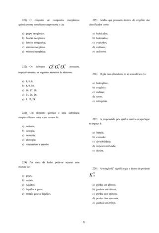 51
221) O conjunto de compostos inorgânicos
quimicamente semelhantes representa o (a):
a) grupo inorgânico;
b) função inorgânica;
c) família inorgânica;
d) sistema inorgânica
e) mistura inorgânica.
222) Os isótopos OOO
18
8
17
8
16
8
possuem,
respectivamente, os seguintes números de nêutrons:
a) 8, 8, 8;
b) 8, 9, 10;
c) 16, 17, 18;
d) 24, 25, 26;
e) 8. 17, 24.
223) Um elemento químico e uma substância
simples diferem entre si em termos de:
a) isobaria;
b) isotopia;
c) isomeria;
d) alotropia;
e) temperatura e pressão.
224) Por meio da fusão, pode-se separar uma
mistura de:
a) gases;
b) metais;
c) líquidos;
d) líquidos e gases;
e) metais, gases e líquidos.
225) Ácidos que possuem átomos de oxigênio são
classificados como:
a) hidrácidos;
b) hidróxidos;
c) oxiácidos;
d) oxibases;
e) anfóteros.
226) O gás mais abundante no ar atmosférico é o:
a) hidrogênio;
b) oxigênio;
c) metano;
d) azoto;
e) nitrogênio.
227) A propriedade pela qual a matéria ocupa lugar
no espaço é:
a) inércia;
b) extensão;
c) divisibilidade;
d) impenetrabilidade;
e) dureza.
228) A notação K+
significa que o átomo de potássio
K
39
19
a) perdeu um elétron;
b) ganhou um elétron;
c) perdeu dois prótons;
d) perdeu dois nêutrons;
e) ganhou um próton.
 