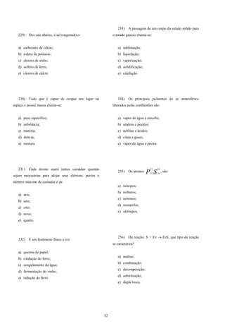 52
229) Dos sais abaixo, é sal oxigenado o:
a) carbonato de cálcio;
b) iodeto de potássio;
c) cloreto de sódio;
d) sulfeto de ferro;
e) cloreto de cálcio.
230) Tudo que é capaz de ocupar um lugar no
espaço e possui massa chama-se:
a) peso específico;
b) substância;
c) matéria;
d) inércia;
e) mistura.
231) Cada átomo usará tantas camadas quantas
sejam necessárias para alojar seus elétrons; porém o
número máximo de camadas é de:
a) seis;
b) sete;
c) oito;
d) nove;
e) quatro.
232) É um fenômeno físico a (o):
a) queima de papel;
b) oxidação do ferro;
c) congelamento da água;
d) fermentação do vinho;
e) redução do ferro.
233) A passagem de um corpo do estado sólido para
o estado gasoso chama-se:
a) sublimação;
b) liquefação;
c) vaporização;
d) solidificação;
e) calefação.
234) Os principais poluentes do ar atmosférico
liberados pelas combustões são:
a) vapor de água e enxofre;
b) amônia e poeiras;
c) neblina e ácidos;
d) cinza e gases;
e) vapor de água e poeira.
235) Os átomos SP
32
16
31
15
, são:
a) isótopos;
b) isóbaros;
c) isótonos;
d) isomorfos;
e) alótropos.
236) Da reação: S + Fe  FeS, que tipo de reação
se caracteriza?
a) análise;
b) combinação;
c) decomposição;
d) substituição;
e) dupla troca.
 