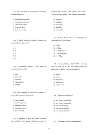 53
237) Um sal solúvel em água pode ser facilmente
separado da água por:
a) decantação do solvente;
b) evaporação do solvente;
c) calefação do soluto;
d) filtração a vácuo;
e) fusão do solvente.
238) O número máximo de camadas eletrônicas que
um átomo poderá apresentar é:
a) 5
b) 6
c) 7
d) 8
e) 14
239) A propriedade relativa a cada grupo de
substâncias é denominada:
a) geral;
b) funcional;
c) específica;
d) organoléptica;
e) biológica.
240) Toda variedade de matéria que apresenta o
mesmo número atômico denomina-se:
a) corpo material;
b) elemento químico;
c) substância química;
d) variedade material;
e) ponto material.
241) A superfície da água em contato com uma
outra superfície muito quente vaporiza-se e, assim, a
porção superior da água, ainda líquida, flutua sobre o
“colchão de vapor deágua”. Este fenômeno denomina-se:
a) saturação;
b) calefação;
c) decantação;
d) destilação;
e) sublimação.
242) A massa de um próton, se o elétron possuir
uma massa igual a 100 gramas, é:
a) 184 Kg;
b) 1840 Kg;
c) 18.400 gramas;
d) 1.840.000 gramas;
e) 18.400 Kg.
243) Na reação CaCO3  CaO + CO2

, o carbonato
de cálcio, sob a ação do calor, se decompõe em óxido de
cálcio e gás carbônico. Tem-se uma reação de:
a) análise;
b) síntese;
c) dupla troca;
d) substituição;
e) simples troca.
244) A água do mar filtrada é:
a) uma mistura heterogênea;
b) uma mistura homogênea;
c) uma substância pura;
d) um elemento químico;
e) uma substância bifásica.
245) É exemplo de substância simples o (a):
 