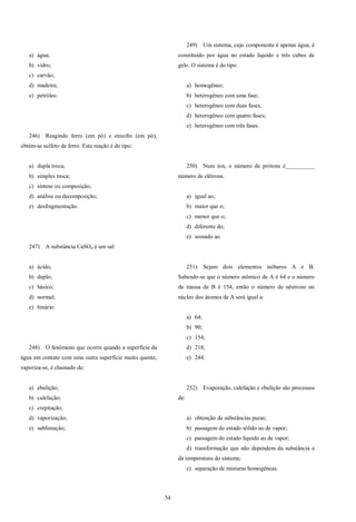 54
a) água;
b) vidro;
c) carvão;
d) madeira;
e) petróleo.
246) Reagindo ferro (em pó) e enxofre (em pó),
obtém-se sulfeto de ferro. Esta reação é do tipo:
a) dupla troca;
b) simples troca;
c) síntese ou composição;
d) análise ou decomposição;
e) desfragmentação.
247) A substância CaSO4 é um sal:
a) ácido;
b) duplo;
c) básico;
d) normal;
e) binário.
248) O fenômeno que ocorre quando a superfície da
água em contato com uma outra superfície muito quente,
vaporiza-se, é chamado de:
a) ebulição;
b) calefação;
c) crepitação;
d) vaporização;
e) sublimação;
249) Um sistema, cujo componente é apenas água, é
constituído por água no estado líquido e três cubos de
gelo. O sistema é do tipo:
a) homogêneo;
b) heterogêneo com uma fase;
c) heterogêneo com duas fases;
d) heterogêneo com quatro fases;
e) heterogêneo com três fases.
250) Num íon, o número de prótons é__________
número de elétrons.
a) igual ao;
b) maior que o;
c) menor que o;
d) diferente do;
e) somado ao.
251) Sejam dois elementos isóbaros A e B.
Sabendo-se que o número atômico de A é 64 e o número
de massa de B é 154, então o número de nêutrons no
núcleo dos átomos de A será igual a:
a) 64;
b) 90;
c) 154;
d) 218;
e) 244.
252) Evaporação, calefação e ebulição são processos
de:
a) obtenção de substâncias puras;
b) passagem do estado sólido ao de vapor;
c) passagem do estado líquido ao de vapor;
d) transformação que não dependem da substância e
da temperatura do sistema;
e) separação de misturas homogêneas.
 