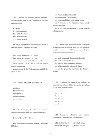 57
269) Considere as soluções aquosas saturadas,
recém-preparadas, todas a 25C e pressão de 1 atm., dos
seguintes solutos:
I - Cloro;
II - Sulfeto de sódio;
III - Iodeto de potássio;
IV - Nitrato de cobre;
V - Sulfato de bário;
Em relação às propriedades dessas soluções, assinale a
opção que contém a afirmação ERRADA:
a) a solução II é básica e a III é neutra;
b) a solução III é incolor e a IV é azul;
c) na mistura da soluções I e III se forma iodo;
d) as soluções I e V são as que têm menor
condutividade elétrica;
e) em misturas de II e V irá aparecer precipitado de
sulfeto de bário.
270) A reação N2O5 + H2O  2HNO3, é de:
a) síntese;
b) simples troca;
c) dupla troca;
d) decomposição;
e) solvatação.
271) Os elementos I, II e III têm as seguintes
configurações eletrônicas em suas camadas de valência:
I = 3s2
3p3
II = 4s2
4p5
III) = 3s2
Com base nessas informações, assinale a afirmação
ERRADA:
a) O elemento I é um não-metal;
b) O elemento II é um halogênio;
c) O elemento III é um metal alcalino terroso;
d) Os elementos I e III pertencem ao terceiro período
da tabela periódica;
e) Os três elementos pertencem ao mesmo grupo da
tabela periódica.
272) A observação experimental de que 1,20 gramas
de Carbono pode se combinar tanto com 1,60 gramas de
Oxigênio como com 3,20 gramas de Oxigênio
corresponde a uma confirmação da:
a) Lei de conservação das massas de Lavoisier;
b) Lei de Guldberg e Waage;
c) Regra de Proust, sobre pesos atômicos;
d) Lei das proporções múltiplas de Dalton;
e) Lei das proporções recíprocas de Richter e
Wenzel.
273) O número de oxidação do carbono no
monóxido de carbono (CO) e no dióxido de carbono
(CO2) valem, respectivamente:
a) 0 e +4;
b) +4 e 0;
c) –2 e +4;
d) +2 e +4;
e) +2 e –4.
274) Assinale a alternativa que relaciona
corretamente a primeira coluna com a Segunda:
( I ) Gasolina e álcool; (A) Solução iônica;
(II) NaNO3, em água; (B) Mistura homogênea
 
