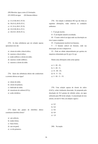 58
(III) Mercúrio, água e areia; (C) Ionização;
(IV) HClO em água (D) Sistema trifásico
a) I-A; II-B; III-C; IV-D;
b) I-B; II-A; III-D; IV-C;
c) I-C; II-A; III-C; IV-D;
d) I-D; II-B; III-A; IV-C;
e) I-B; II-C; III-D; IV-A;
275) As duas substâncias que em solução aquosa
apresentam íons são:
a) cloreto de sódio e álcool etílico;
b) sacarose e álcool etílico;
c) ácido sulfúrico e cloreto de sódio;
d) sacarose e ácido sulfúrico;
e) sacarose e cloreto de sódio.
276) Quais das substâncias abaixo não conduziriam
a corrente elétrica em água?
a) nitrato de sódio;
b) cloreto de potássio;
c) hidróxido de sódio;
d) tetracloreto de carbono (CCl4);
e) acido clorídrico.
277) Quais dos grupos de eletrólitos abaixo
constituem eletrólitos fortes?
a) sais solúveis;
b) ácidos fortes;
c) bases fortes;
d) sais em geral;
e) os três primeiros.
278) Em relação à substância HCl (g) são feitas as
seguintes afirmações, todas relativas às condições
ambientes:
I – É um gás incolor;
II – É um líquido amarelo esverdeado;
III – É muito solúvel em água onde sua dissolução em
íons é quase completa;
IV – É praticamente insolúvel em benzeno;
V – É bastante solúvel em benzeno, onde sua
dissociação em íons é desprezível;
VI – Pode ser obtido industrialmente por queima em
maçaricos alimentados por H2 (g) e Cl2 (g).
Dentre estas afirmações estão certas apenas:
a) I – III – IV;
b) I – III – V;
c) II – III – IV;
d) II – V – VI;
e) I – III – V – VI.
279) Uma solução aquosa de cloreto de cálcio
(CaCl2), soluto totalmente dissociado, foi preparada pela
dissolução de 22,2 gramas do referido soluto, em água
suficiente para 500 ml de solução. A concentração de íons
cloreto, em mol Cl-
/litro, de solução é igual a:
a) 0,2
b) 0,4
c) 0,6
d) 0,8
e) 1,0
280) Na reação:
 