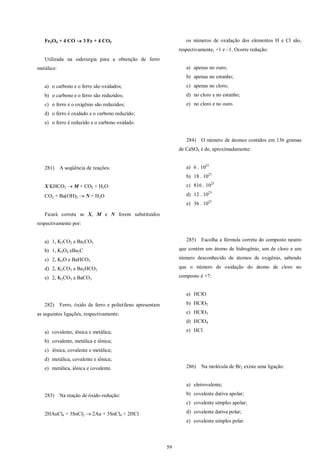 59
Fe3O4 + 4 CO  3 Fe + 4 CO2
Utilizada na siderurgia para a obtenção de ferro
metálico:
a) o carbono e o ferro são oxidados;
b) o carbono e o ferro são reduzidos;
c) o ferro e o oxigênio são reduzidos;
d) o ferro é oxidado e o carbono reduzido;
e) o ferro é reduzido e o carbono oxidado.
281) A seqüência de reações:
X KHCO3  M + CO2 + H2O
CO2 + Ba(OH)2  N + H2O
Ficará correta se X, M e N forem substituídos
respectivamente por:
a) 1, K2CO2 e Ba2CO3
b) 1, K2O4 eBa2C
c) 2, K2O e BaHCO3
d) 2, K2CO3 e Ba2HCO3
e) 2, K2CO3 e BaCO3
282) Ferro, óxido de ferro e polietileno apresentam
as seguintes ligações, respectivamente:
a) covalente, iônica e metálica;
b) covalente, metálica e iônica;
c) iônica, covalente e metálica;
d) metálica, covalente e iônica;
e) metálica, iônica e covalente.
283) Na reação de óxido-redução:
2HAuCl4 + 3SnCl2  2Au + 3SnCl4 + 2HCl
os números de oxidação dos elementos H e Cl são,
respectivamente, +1 e –1. Ocorre redução:
a) apenas no ouro;
b) apenas no estanho;
c) apenas no cloro;
d) no cloro e no estanho;
e) no cloro e no ouro.
284) O número de átomos contidos em 136 gramas
de CaSO4 é de, aproximadamente:
a) 6 . 1023
b) 18 . 1023
c) 816 . 1023
d) 12 . 1023
e) 36 . 1023
285) Escolha a fórmula correta do composto neutro
que contém um átomo de hidrogênio, um de cloro e um
número desconhecido de átomos de oxigênio, sabendo
que o número de oxidação do átomo de cloro no
composto é +7:
a) HClO
b) HClO2
c) HClO3
d) HClO4
e) HCl
286) Na molécula de Br2 existe uma ligação:
a) eletrovalente;
b) covalente dativa apolar;
c) covalente simples apolar;
d) covalente dativa polar;
e) covalente simples polar.
 