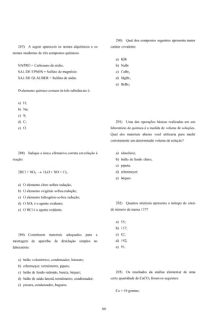 60
287) A seguir aparecem os nomes alquímicos e os
nomes modernos de três compostos químicos:
NATRO = Carbonato de sódio;
SAL DE EPSON = Sulfato de magnésio;
SAL DE GLAUBER = Sulfato de sódio.
O elemento químico comum às três substâncias é:
a) H;
b) Na;
c) S;
d) C;
e) O.
288) Indique a única afirmativa correta em relação à
reação:
2HCl + NO2  H2O + NO + Cl2
a) O elemento cloro sofreu redução;
b) O elemento oxigênio sofreu redução;
c) O elemento hidrogênio sofreu redução;
d) O NO2 é o agente oxidante;
e) O HCl é o agente oxidante.
289) Constituem materiais adequados para a
montagem de aparelho de destilação simples no
laboratório:
a) balão volumétrico, condensador, kitazato;
b) erlenmeyer, termômetro, pipeta;
c) balão de fundo redondo, bureta, béquer;
d) balão de saída lateral, termômetro, condensador;
e) pisseta, condensador, bagueta.
290) Qual dos compostos seguintes apresenta maior
caráter covalente:
a) KBr
b) NaBr
c) CaBr2
d) MgBr2
e) BeBr2
291) Uma das operações básicas realizadas em um
laboratório de química é a medida de volume de soluções.
Qual dos materiais abaixo você utilizaria para medir
corretamente um determinado volume de solução?
a) almofariz;
b) balão de fundo chato;
c) pipeta;
d) erlenmeyer;
e) béquer.
292) Quantos nêutrons apresenta o isótopo do césio
de número de massa 137?
a) 55;
b) 137;
c) 82;
d) 192;
e) 91.
293) Os resultados da análise elementar de uma
certa quantidade de CaCO3 foram os seguintes:
Ca = 10 gramas;
 