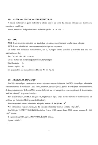 7
11) MASSA MOLECULAR ou PESO MOLECULAR
A massa molecular ou peso molecular é obtido através da soma das massas atômicas dos átomos que
constituem a molécula.
Assim, a molécula de água tem massa molecular igual a 1 + 1 + 16 = 18
12) MOL
MOL de um elemento químico é sua quantidade em gramas numericamente igual a massa atômica;
MOL de uma substância é a sua massa molecular expressa em gramas.
Os metais têm moléculas monoatômicas, isto é, o próprio átomo constitui a molécula. Por isso suas
representações são:
Fe – Cu – Na – Ba – Ca – Au, etc.
Os não-metais tem moléculas poliatômicas, Por exemplo:
Gás Oxigênio O2
Bromo Líquido Br2
Os gases nobres são monoatômicos: He, Ne, Ar, Kr, Xe, Rn
13) NÚMERO DE AVOGADRO
Um MOL de qualquer elemento tem sempre o mesmo número de átomos. Um MOL de qualquer substância,
o mesmo número de moléculas. Desta forma, um MOL de sódio (23,00 gramas de sódio) tem o mesmo número
de átomos que um mol de ferro (55,85 gramas de ferro), que por sua vez tem o mesmo número de átomos que o
MOL de cobre (63,54 gramas de cobre).
Para as substâncias, um MOL de água (18,00 gramas de água) tem o mesmo número de moléculas que um
MOL de gás Oxigênio (32,00 gramas de Oxigênio).
Medidas recentes dão ao Número de Avogadro o valor: No = 6,0228 x 1023
Nos cálculos não precisos, ou seja, no dia-a-dia do estudante é utilizado somente 6,02 x 1023
.
Um MOL do ELEMENTO QUÍMICO oxigênio O2 tem 32,00 gramas. Essas 32,00 gramas possuem 2 x 6,02
x 1023
átomos.
É o conceito de MOL de ELEMENTO QUÍMICO. Só isso.
Agora, cuidado!
 