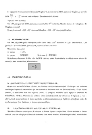 8
Se a pergunta fosse quantas moléculas de Oxigênio O2 existem nestas 32,00 gramas de Oxigênio, a resposta
seria: 10
23
2
02,6
 , porque cada molécula é formada por dois átomos.
Veja este outro exemplo:
Um MOL de água vale 18,00 gramas e possuem 6,02 x 1023
moléculas. Quantos átomos de Hidrogênio e de
Oxigênio possuem?
Respectivamente 2 x 6,02 x 1023
átomos e hidrogênio e 6,02 x 1023
átomos de Oxigênio.
14) NÚMERO DE MOLES
Um MOL de gás Oxigênio corresponde, como vimos a 6,02 x 1023
moléculas de O2 e a uma massa de 32,00
gramas. Se tivéssemos 64,00 gramas de O2, quantos MOLES teríamos?
O raciocínio é evidente:
32 gramas 1 MOL
64 gramas X MOLES Neste caso X = 2 MOLES
Desta forma, chamamos de M o valor do MOL e de m a massa da substância, /e evidente que o número de
moles (n) pode ser calculado pela expressão:
15) LIGAÇÕES QUÍMICAS:
I) LIGAÇÃO IONICA, ELETROVALENTE OU HETEROPOLAR:
Ocorre com a transferência de elétrons, um elemento eletropositivo (metal) dá elétrons para um elemento
eletronegativo (ametal). O elemento que doa elétrons se transforma num íon positivo (cátion) e o que recebe
elétrons, se transforma num íon negativo (ânion). O composto resultante dessa ligação é chamado de
COMPOSTO IÔNICO. O átomo que tenha na ultima camada (camada de valência ou de ligação) 3, 2 ou 1
elétron, tende a doar elétrons. O átomo que tenha na última camada mais de 4 elétrons, a tendência será a de
receber elétrons. Com 4 elétrons, os átomos se compartilham.
II) LIGAÇÃO COVALENTE, MOLECULAR OU HOMOPOLAR.
Não há recebimento e nem perda de elétrons, os átomos ligantes compartilham elétrons situados na última
camada. Este tipo de ligação ocorre com elementos com pouca diferença de eletronegatividade. Normalmente
M
m
n 
 