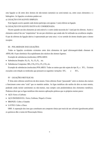 9
esta ligação se dá entre dois átomos de não-metais (ametais) ou semi-metais ou, entre esses elementos e o
hidrogênio. As ligações covalentes podem ser:
a) LIGAÇÃO COVALENTE SIMPLES:
Esta ligação ocorre quando cada átomo participa com apenas 1 (um) elétron na ligação.
b) LIGAÇÃO COVALENTE DATIVA OU COORDENADA:
Ocorre quando um dos elementos já está estável e o outro ainda necessita de 1 (um) par de elétrons. Assim o
elemento estável faz um “empréstimo” de um par eletrônico que ainda não foi utilizado na covalência simples.
O par de elétrons da ligação dativa é representado por uma seta () no sentido do átomo doador para o átomo
receptor.
III – POLARIDADE DAS LIGAÇÕES:
Todas as ligações covalentes existentes entre dois elementos de igual eletronegatividade chamam de
APOLAR. O par eletrônico fica eqüidistante dos núcleos dos átomos ligantes.
Exemplo de substâncias (moléculas) APOLARES:
 Substâncias Simples: H2, O2, N2, Cl2, P4, etc.
 Substâncias Compostas: BH3, CH4, CCl4, CF4, CO3, etc.
Exemplo de substâncias (moleculas) POLARES: Todas as outras que não sejam do tipo X2 e XY4. Existem
exceções com relação as moléculas que possuem as seguintes variações: XY2 e XY3.
IV – LIGAÇÕES METÁLICAS:
É feita entre elétrons semilivres de dois metais. Estes elétrons ficam “passeando” entre os átomos dos metais
e funcionam como uma “cola” que os mantém unidos. As ligas metálicas são uniões de dois ou mais metais,
podendo ainda incluir semimetais ou não-metais, mas sempre com predominância dos elementos metálicos.
Podemos dizer que as ligas metálicas têm maiores aplicações práticas que os próprios metais puros:
 AÇO: Ferro e Carbono
 AÇO INOXIDÁVEL: Ferro, Carbono, Níquel e Cromo
 BRONZE: Cobre e Estanho
 LATÃO: Cobre e Zinco
OBS: A separação dos íons que constituem um composto iônico por meio de um solvente (geralmente polar)
os químicos dão o nome de Dissociação Iônica.
 