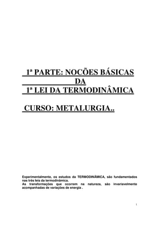 1
1ª PARTE: NOCÕES BÁSICAS
DA
1ª LEI DA TERMODINÂMICA
CURSO: METALURGIA..
Experimentalmente, os estudos da TERMODINÂMICA, são fundamentados
nas três leis da termodinâmica.
As transformações que ocorrem na natureza, são invariavelmente
acompanhadas de variações de energia .
 