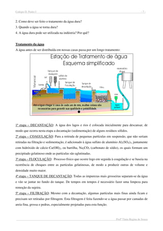 Colégio D. Pedro I - 7 -
Profª Tânia Regina de Souza
2. Como deve ser feito o tratamento da água dura?
3. Quando a água se torna dura?
4. A água dura pode ser utilizada na indústria? Por quê?
Tratamento da água
A água antes de ser distribuída em nossas casas passa por um longo tratamento:
1ª etapa – DECANTAÇÃO: A água dos lagos e rios é colocada inicialmente para descansar, de
modo que ocorra nesta etapa a decantação (sedimentação) de alguns resíduos sólidos.
2ª etapa – COAGULAÇÃO: Para a retirada de pequenas partículas em suspensão, que não seriam
retiradas na filtração e sedimentação, é adicionado à água sulfato de alumínio Al2(SO4)3, juntamente
com hidróxido de cálcio Ca(OH)2, ou barrilha, Na2CO3 (carbonato de sódio), os quais formam um
precipitado gelatinoso onde as partículas são aglutinadas.
3ª etapa – FLOCULAÇÃO: Processo físico que ocorre logo em seguida à coagulação e se baseia na
ocorrência de choques entre as partículas gelatinosas, de modo a produzir outras de volume e
densidade muito maior.
4ª etapa – TANQUE DE DECANTAÇÃO: Todas as impurezas mais grosseiras separam-se da água
e vão se juntar no fundo do tanque. De tempos em tempos é necessário fazer uma limpeza para
remoção da sujeira.
5ª etapa – FILTRAÇÃO: Mesmo com a decantação, algumas partículas mais finas ainda ficam e
precisam ser retiradas por filtragem. Esta filtragem é feita fazendo-se a água passar por camadas de
areia fina, grossa e pedras, especialmente projetadas para esta função.
 