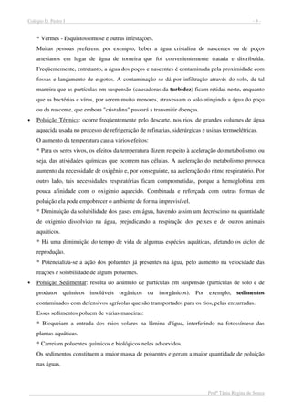 Colégio D. Pedro I - 9 -
Profª Tânia Regina de Souza
* Vermes - Esquistossomose e outras infestações.
Muitas pessoas preferem, por exemplo, beber a água cristalina de nascentes ou de poços
artesianos em lugar de água de torneira que foi convenientemente tratada e distribuída.
Freqüentemente, entretanto, a água dos poços e nascentes é contaminada pela proximidade com
fossas e lançamento de esgotos. A contaminação se dá por infiltração através do solo, de tal
maneira que as partículas em suspensão (causadoras da turbidez) ficam retidas neste, enquanto
que as bactérias e vírus, por serem muito menores, atravessam o solo atingindo a água do poço
ou da nascente, que embora "cristalina" passará a transmitir doenças.
• Poluição Térmica: ocorre freqüentemente pelo descarte, nos rios, de grandes volumes de água
aquecida usada no processo de refrigeração de refinarias, siderúrgicas e usinas termoelétricas.
O aumento da temperatura causa vários efeitos:
* Para os seres vivos, os efeitos da temperatura dizem respeito à aceleração do metabolismo, ou
seja, das atividades químicas que ocorrem nas células. A aceleração do metabolismo provoca
aumento da necessidade de oxigênio e, por conseguinte, na aceleração do ritmo respiratório. Por
outro lado, tais necessidades respiratórias ficam comprometidas, porque a hemoglobina tem
pouca afinidade com o oxigênio aquecido. Combinada e reforçada com outras formas de
poluição ela pode empobrecer o ambiente de forma imprevisível.
* Diminuição da solubilidade dos gases em água, havendo assim um decréscimo na quantidade
de oxigênio dissolvido na água, prejudicando a respiração dos peixes e de outros animais
aquáticos.
* Há uma diminuição do tempo de vida de algumas espécies aquáticas, afetando os ciclos de
reprodução.
* Potencializa-se a ação dos poluentes já presentes na água, pelo aumento na velocidade das
reações e solubilidade de alguns poluentes.
• Poluição Sedimentar: resulta do acúmulo de partículas em suspensão (partículas de solo e de
produtos químicos insolúveis orgânicos ou inorgânicos). Por exemplo, sedimentos
contaminados com defensivos agrícolas que são transportados para os rios, pelas enxurradas.
Esses sedimentos poluem de várias maneiras:
* Bloqueiam a entrada dos raios solares na lâmina d'água, interferindo na fotossíntese das
plantas aquáticas.
* Carreiam poluentes químicos e biológicos neles adsorvidos.
Os sedimentos constituem a maior massa de poluentes e geram a maior quantidade de poluição
nas águas.
 