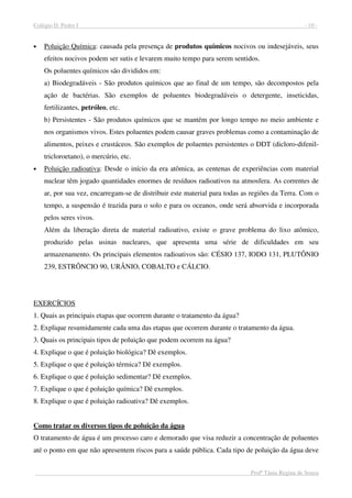 Colégio D. Pedro I - 10 -
Profª Tânia Regina de Souza
• Poluição Química: causada pela presença de produtos químicos nocivos ou indesejáveis, seus
efeitos nocivos podem ser sutis e levarem muito tempo para serem sentidos.
Os poluentes químicos são divididos em:
a) Biodegradáveis - São produtos químicos que ao final de um tempo, são decompostos pela
ação de bactérias. São exemplos de poluentes biodegradáveis o detergente, inseticidas,
fertilizantes, petróleo, etc.
b) Persistentes - São produtos químicos que se mantém por longo tempo no meio ambiente e
nos organismos vivos. Estes poluentes podem causar graves problemas como a contaminação de
alimentos, peixes e crustáceos. São exemplos de poluentes persistentes o DDT (dicloro-difenil-
tricloroetano), o mercúrio, etc.
• Poluição radioativa: Desde o início da era atômica, as centenas de experiências com material
nuclear têm jogado quantidades enormes de resíduos radioativos na atmosfera. As correntes de
ar, por sua vez, encarregam-se de distribuir este material para todas as regiões da Terra. Com o
tempo, a suspensão é trazida para o solo e para os oceanos, onde será absorvida e incorporada
pelos seres vivos.
Além da liberação direta de material radioativo, existe o grave problema do lixo atômico,
produzido pelas usinas nucleares, que apresenta uma série de dificuldades em seu
armazenamento. Os principais elementos radioativos são: CÉSIO 137, IODO 131, PLUTÔNIO
239, ESTRÔNCIO 90, URÂNIO, COBALTO e CÁLCIO.
EXERCÍCIOS
1. Quais as principais etapas que ocorrem durante o tratamento da água?
2. Explique resumidamente cada uma das etapas que ocorrem durante o tratamento da água.
3. Quais os principais tipos de poluição que podem ocorrem na água?
4. Explique o que é poluição biológica? Dê exemplos.
5. Explique o que é poluição térmica? Dê exemplos.
6. Explique o que é poluição sedimentar? Dê exemplos.
7. Explique o que é poluição química? Dê exemplos.
8. Explique o que é poluição radioativa? Dê exemplos.
Como tratar os diversos tipos de poluição da água
O tratamento de água é um processo caro e demorado que visa reduzir a concentração de poluentes
até o ponto em que não apresentem riscos para a saúde pública. Cada tipo de poluição da água deve
 
