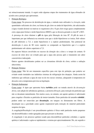 Colégio D. Pedro I - 11 -
Profª Tânia Regina de Souza
ser minuciosamente tratada. A seguir estão algumas etapas dos tratamentos de água efetuados de
acordo com a pouição que apresentam.
• Poluição Biológica
Como tratar: No processo de desinfecção da água, o método mais utilizado é a cloração, onde
quantidades suficientes de cloro, na forma de gás cloro ou ainda de hipoclorito, são adicionados
à água visando destruir ou inativar os organismos alvo. O gás cloro reage quase completamente
com a água para formar o ácido hipocloroso (HOCl), que se dissocia gerando os íons H+
e OCl-
.
A presença do cloro diminui o pH da água pela liberação de íons H+
. O pH do meio é
importante por que influencia na extensão com que o ácido hipocloroso se ioniza. Sob valores
de pH inferiores a 7,5, o ácido hipocloroso é a espécie predominante. Seu potencial de
desinfecção é cerca de 80 vezes superior se comparado ao hipoclorito que é a espécie
predominante sob valores superiores à 7,5.
Os aspectos básicos envolvidos no sucesso da cloração são a dose e o tempo de contato. O
excesso de cloro deve ser evitado para que a água não possua após o tratamento um sabor
característico indesejado.
Outros agentes desinfetantes podem ser as cloraminas dióxido de cloro, ozônio e radiação
ultravioleta.
• Poluição Térmica:
Como tratar: Não há um tratamento específico para este tipo de poluição, que poderia ser
evitado sendo instalados nas indústrias sistemas de refrigeração dos despejos. Ainda assim há
indústrias que utilizam a água do mar ou de rios nesses sistemas, adequando à temperatura do
descarte com a temperatura prevista na legislação.
• Poluição Sedimentar:
Como tratar: A água que apresenta baixa turbidez pode ser tratada através da decantação
direta, sem adição de substâncias químicas, e posterior filtração, para remoção de partículas que
não se decantam naturalmente. Em muitos casos, no entanto, um agente químico é adicionado
para coagular e flocular as partículas de menor tamanho. Estas partículas de tamanho coloidal ,
podem então ser removidas por decantação, em tanques ou diretamente em filtros. A
decantação usa a gravidade como agente responsável pela remoção do material particulado
suspenso da água.
A coagulação/floculação é um procedimento químico é físico onde partículas muito pequenas
são desestabilizadas e então agregadas para que possam se decantar.
A coagulação é um processo químico usado para desestabilizar partículas coloidais; o agente
químico é adicionado e agita-se rapidamente o sistema por aproximadamente 30s, em seguida o
 