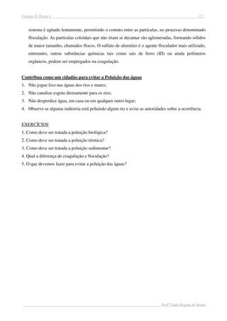 Colégio D. Pedro I - 12 -
Profª Tânia Regina de Souza
sistema é agitado lentamente, permitindo o contato entre as partículas, no processo denominado
floculação. As partículas coloidais que não iriam se decantar são aglomeradas, formando sólidos
de maior tamanho, chamados flocos. O sulfato de alumínio é o agente floculador mais utilizado,
entretanto, outras substâncias químicas tais como sais de ferro (III) ou ainda polímeros
orgânicos, podem ser empregados na coagulação.
Contribua como um cidadão para evitar a Poluição das águas
1. Não jogue lixo nas águas dos rios e mares;
2. Não canalize esgoto diretamente para os rios;
3. Não desperdice água, em casa ou em qualquer outro lugar;
4. Observe se alguma indústria está poluindo algum rio e avise as autoridades sobre a ocorrência.
EXERCÍCIOS
1. Como deve ser tratada a poluição biológica?
2. Como deve ser tratada a poluição térmica?
3. Como deve ser tratada a poluição sedimentar?
4. Qual a diferença de coagulação e floculação?
5. O que devemos fazer para evitar a poluição das águas?P
Pncnvklcdnvlknackvnklvnacv Klnadfvjklbadfklvnafçdvna Kbnvobadovbadfo jbjiabvuiadfvP
Pncnvklcdnvlknackvnklvnacv Klnadfvjklbadfklvnafçdvna Kbnvobadovbadfo jbjiabvuiadfvP
Pncnvklcdnvlknackvnklvnacv Klnadfvjklbadfklvnafçdvna Kbnvobadovbadfo jbjiabvuiadfvP
Pncnvklcdnvlknackvnklvnacv Klnadfvjklbadfklvnafçdvna Kbnvobadovbadfo jbjiabvuiadfvP
Pncnvklcdnvlknackvnklvnacv Klnadfvjklbadfklvnafçdvna Kbnvobadovbadfo jbjiabvuiadfvP
Pncnvklcdnvlknackvnklvnacv Klnadfvjklbadfklvnafçdvna Kbnvobadovbadfo jbjiabvuiadfvP
Pncnvklcdnvlknackvnklvnacv Klnadfvjklbadfklvnafçdvna Kbnvobadovbadfo jbjiabvuiadfvP
Pncnvklcdnvlknackvnklvnacv Klnadfvjklbadfklvnafçdvna Kbnvobadovbadfo jbjiabvuiadfvP
Pncnvklcdnvlknackvnklvnacv Klnadfvjklbadfklvnafçdvna Kbnvobadovbadfo jbjiabvuiadfvP
Pncnvklcdnvlknackvnklvnacv Klnadfvjklbadfklvnafçdvna Kbnvobadovbadfo jbjiabvuiadfvP
Pncnvklcdnvlknackvnklvnacv Klnadfvjklbadfklvnafçdvna Kbnvobadovbadfo jbjiabvuiadfvP
Pncnvklcdnvlknackvnklvnacv Klnadfvjklbadfklvnafçdvna Kbnvobadovbadfo jbjiabvuiadfvP
Pncnvklcdnvlknackvnklvnacv Klnadfvjklbadfklvnafçdvna Kbnvobadovbadfo jbjiabvuiadfvP
Pncnvklcdnvlknackvnklvnacv Klnadfvjklbadfklvnafçdvna Kbnvobadovbadfo jbjiabvuiadfvP
Pncnvklcdnvlknackvnklvnacv Klnadfvjklbadfklvnafçdvna Kbnvobadovbadfo jbjiabvuiadfvP
 