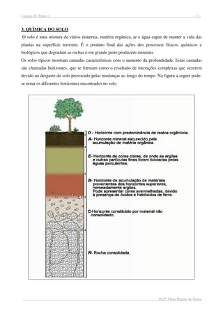 Colégio D. Pedro I - 13 -
Profª Tânia Regina de Souza
3. QUÍMICA DO SOLO
O solo é uma mistura de vários minerais, matéria orgânica, ar e água capaz de manter a vida das
plantas na superfície terrestre. É o produto final das ações dos processos físicos, químicos e
biológicos que degradam as rochas e em grande parte produzem minerais.
Os solos típicos mostram camadas características com o aumento da profundidade. Estas camadas
são chamadas horizontes, que se formam como o resultado de interações complexas que ocorrem
devido ao desgaste do solo provocado pelas mudanças ao longo do tempo. Na figura a seguir pode-
se notar os diferentes horizontes encontrados no solo.
 