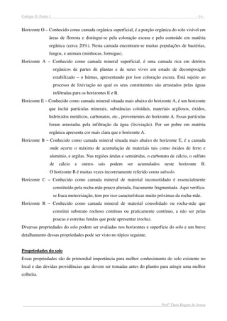 Colégio D. Pedro I - 14 -
Profª Tânia Regina de Souza
Horizonte O – Conhecido como camada orgânica superficial, é a porção orgânica do solo visível em
áreas de floresta e distingui-se pela coloração escura e pelo conteúdo em matéria
orgânica (cerca 20%). Nesta camada encontram-se muitas populações de bactérias,
fungos, e animais (minhocas, formigas).
Horizonte A – Conhecido como camada mineral superficial, é uma camada rica em detritos
orgânicos de partes de plantas e de seres vivos em estado de decomposição
estabilizado – o húmus, apresentando por isso coloração escura. Está sujeito ao
processo de lixiviação no qual os seus constituintes são arrastados pelas águas
infiltradas para os horizontes E e B.
Horizonte E – Conhecido como camada mineral situada mais abaixo do horizonte A, é um horizonte
que inclui partículas minerais, substâncias coloidais, materiais argilosos, óxidos,
hidróxidos metálicos, carbonatos, etc., provenientes do horizonte A. Essas partículas
foram arrastadas pela infiltração da água (lixiviação). Por ser pobre em matéria
orgânica apresenta cor mais clara que o horizonte A.
Horizonte B – Conhecido como camada mineral situada mais abaixo do horizonte E, é a camada
onde ocorre o máximo de acumulação de materiais tais como óxidos de ferro e
alumínio, e argilas. Nas regiões áridas e semiáridas, o carbonato de cálcio, o sulfato
de cálcio e outros sais podem ser acumulados neste horizonte B.
O horizonte B é muitas vezes incorretamente referido como subsolo.
Horizonte C – Conhecido como camada mineral de material inconsolidado é essencialmente
constituído pela rocha-mãe pouco alterada, fracamente fragmentada. Aqui verifica-
se fraca meteorização, tem por isso características muito próximas da rocha-mãe.
Horizonte R – Conhecido como camada mineral de material consolidado ou rocha-mãe que
constitui substrato rochoso contínuo ou praticamente contínuo, a não ser pelas
poucas e estreitas fendas que pode apresentar (rocha).
Diversas propriedades do solo podem ser avaliadas nos horizontes e superfície do solo e um breve
detalhamento dessas propriedades pode ser visto no tópico seguinte.
Propriedades do solo
Essas propriedades são de primordial importância para melhor conhecimento do solo existente no
local e das devidas providências que devem ser tomadas antes do plantio para atingir uma melhor
colheita.
 
