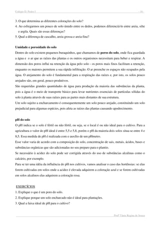 Colégio D. Pedro I - 16 -
Profª Tânia Regina de Souza
3. O que determina as diferentes colorações do solo?
4. Ao esfregarmos um pouco de solo úmido entre os dedos, podemos diferenciá-lo entre areia, silte
e argila. Quais são essas diferenças?
5. Qual a diferença de cascalho, areia grossa e areia fina?
Umidade e porosidade do solo
Dentro do solo existem pequenos buraquinhos, que chamamos de poros do solo, onde fica guardada
a água e o ar que as raízes das plantas e os outros organismos necessitam para beber e respirar. A
dimensão dos poros influi na retenção da água pelo solo - os poros mais finos facilitam a retenção,
enquanto os maiores permitem a sua rápida infiltração. O ar preenche os espaços não ocupados pela
água. O arejamento do solo é fundamental para a respiração das raízes e, por isto, os solos pouco
arejados são, em geral, pouco produtivos.
São requeridas grandes quantidades de água para produção da maioria das substâncias da planta,
pois a água é o meio de transporte básico para levar nutrientes essenciais de partículas sólidas do
solo à planta através de suas raízes para as partes mais distantes de sua estrutura.
Um solo sujeito a encharcamento é consequentemente um solo pouco arejado, constituindo um solo
prejudicial para algumas espécies, pois afeta as raízes das plantas causando apodrecimento.
pH do solo
O pH indica se o solo é fértil ou não fértil, ou seja, se o local é ou não ideal para o cultivo. Para a
agricultura o valor do pH ideal é entre 5,5 e 5,8, porém o pH da maioria dois solos situa-se entre 4 e
8,5. Essa medida de pH é realizada com o auxílio de um pHmetro.
Esse valor varia de acordo com a composição do solo, concentração de sais, metais, ácidos, bases e
substâncias orgânicas que são adicionadas no seu preparo para o plantio.
Se necessário à acidez do solo pode ser corrigida através do uso de substâncias alcalinas como o
calcário, por exemplo.
Para se ter uma idéia da influência do pH nos cultivos, vamos analisar o caso das hortênsias: se elas
forem cultivadas em solos onde a acidez é elevada adquirem a coloração azul e se forem cultivadas
em solos alcalinos elas adquirem a coloração rosa.
EXERCÍCIOS
1. Explique o que é um poro do solo.
2. Explique porque um solo encharcado não é ideal para plantações.
3. Qual a faixa ideal de pH para o cultivo?
 