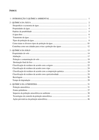 ÍNDICE
1 - INTRODUÇÃO À QUÍMICA AMBIENTAL ........................................................................... 1
2 - QUÍMICA DA ÁGUA ................................................................................................................ 2
Desperdício e economia de água ................................................................................................ 2
Propriedades da água .................................................................................................................. 4
Padrões de potabilidade .............................................................................................................. 5
A água dura ................................................................................................................................. 6
Tratamento da água .................................................................................................................... 7
Tipos de poluição da água .......................................................................................................... 8
Como tratar os diversos tipos de poluição da água .................................................................... 10
Contribua como um cidadão para evitar a poluição das águas .................................................. 12
3 - QUÍMICA DA SOLO ................................................................................................................. 13
Propriedades do solo ................................................................................................................... 14
Adubação .................................................................................................................................... 17
Poluição e contaminação do solo ............................................................................................... 18
Destinação final do lixo ............................................................................................................. 19
Classificação de resíduos de acordo com a origem .................................................................... 22
Classificação de resíduos de acordo com o tipo ......................................................................... 24
Classificação de resíduos de acordo com a composição química .............................................. 24
Classificação de resíduos de acordo com a periculosidade ........................................................ 24
Reciclagem ................................................................................................................................. 26
Tempo de degradação ................................................................................................................. 29
4 - QUÍMICA DA ATMOSFERA ................................................................................................... 31
Poluição atmosférica .................................................................................................................. 31
Fontes poluidoras ....................................................................................................................... 37
Impactos da poluição atmosférica no ambiente ......................................................................... 38
Tecnologias de controle da poluição atmosférica ...................................................................... 41
Ações preventivas da poluição atmosférica ............................................................................... 46
 