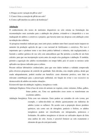 Colégio D. Pedro I - 17 -
Profª Tânia Regina de Souza
4. Porque ocorre variação de pH no solo?
5. Como é feita a correção de pH de um solo?
6. Como o pH interfere no cultivo de hortênsias?
Adubação
O conhecimento dos teores de nutrientes disponíveis no solo orienta na formulação das
recomendações mais acertadas para a adubação das plantas, evitando-se o desperdício e o uso
inadequado de adubos e corretivos e prejuízo, que haveria tanto nas despesas com adubação como
na redução das colheitas.
As pesquisas mundiais indicam que, num curto prazo, nenhum outro fator causará maior impacto no
aumento da produção agrícola do que o uso racional de fertilizantes e corretivos. Por isso é
importante que o produtor torne o uso desta prática habitual e rotineira, não negligenciando, e
fazendo a análise química do seu solo com antecedência que lhe permita a escolha de um bom
calcário, para que sua incorporação ocorra antes da aração e/ou gradagem e adubação. E também,
permitir a aquisição dos adubos recomendados em tempo hábil, pois só assim os mesmos serão
aplicados nas épocas indicadas para a cultura.
Procure utilizar laboratórios credenciados, para que seus dados tenham a validade comprovada
pelos diversos programas de controle de qualidade. Sem dúvidas, esta simples prática, desde que
usada adequadamente, poderá resultar em benefício: custo altamente positivo, sem falar na
relevante contribuição para a preservação ambiental, em função de evitar o uso excessivo ou
desnecessário de adubos em muitas situações.
Existem três tipos de adubação: orgânica, inorgânica e verde.
Adubação Orgânica: Feita à base de restos de animais ou vegetais, como: estrumes, folhas, galhos,
frutas podres, etc. Uma vez apodrecidos esses restos se transformam em
excelentes adubos.
Adubação Inorgânica: Feita com sais minerais. Estes podem ser extraídos do solo (como, por
exemplo, o salitre-do-chile) ou obtidos quimicamente em indústrias de
adubos (como os sulfatos). De acordo com a proporção desses produtos
químicos, tais como sais de nitrogênio, potássio e fósforo, os adubos
inorgânicos podem ser classificados em nitrogenados, potássicos e
fosfatados. Os adubos inorgânicos só devem ser utilizados depois de feita
uma análise do solo. Assim, é possível fornecer ao solo exatamente o
elemento de que ele está precisando.
 