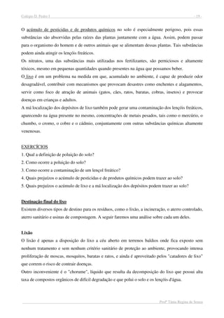 Colégio D. Pedro I - 19 -
Profª Tânia Regina de Souza
O acúmulo de pesticidas e de produtos químicos no solo é especialmente perigoso, pois essas
substâncias são absorvidas pelas raízes das plantas juntamente com a água. Assim, podem passar
para o organismo do homem e de outros animais que se alimentam dessas plantas. Tais substâncias
podem ainda atingir os lençóis freáticos.
Os nitratos, uma das substâncias mais utilizadas nos fertilizantes, são perniciosos e altamente
tóxicos, mesmo em pequenas quantidades quando presentes na água que possamos beber.
O lixo é em um problema na medida em que, acumulado no ambiente, é capaz de produzir odor
desagradável, contribuir com mecanismos que provocam desastres como enchentes e alagamentos,
servir como foco de atração de animais (gatos, cães, ratos, baratas, cobras, insetos) e provocar
doenças em crianças e adultos.
A má localização dos depósitos de lixo também pode gerar uma contaminação dos lençóis freáticos,
aparecendo na água presente no mesmo, concentrações de metais pesados, tais como o mercúrio, o
chumbo, o cromo, o cobre e o cádmio, conjuntamente com outras substâncias químicas altamente
venenosas.
EXERCÍCIOS
1. Qual a definição de poluição do solo?
2. Como ocorre a poluição do solo?
3. Como ocorre a contaminação de um lençol freático?
4. Quais prejuízos o acúmulo de pesticidas e de produtos químicos podem trazer ao solo?
5. Quais prejuízos o acúmulo de lixo e a má localização dos depósitos podem trazer ao solo?
Destinação final do lixo
Existem diversos tipos de destino para os resíduos, como o lixão, a incineração, o aterro controlado,
aterro sanitário e usinas de compostagem. A seguir faremos uma análise sobre cada um deles.
Lixão
O lixão é apenas a disposição do lixo a céu aberto em terrenos baldios onde fica exposto sem
nenhum tratamento e sem nenhum critério sanitário de proteção ao ambiente, provocando intensa
proliferação de moscas, mosquitos, baratas e ratos, e ainda é aproveitado pelos "catadores de lixo"
que correm o risco de contrair doenças.
Outro inconveniente é o "chorume", líquido que resulta da decomposição do lixo que possui alta
taxa de compostos orgânicos de difícil degradação e que polui o solo e os lençóis d'água.
 