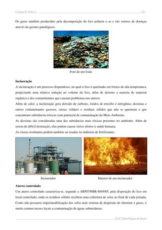 Colégio D. Pedro I - 20 -
Profª Tânia Regina de Souza
Os gases também produzidos pela decomposição do lixo poluem o ar e são vetores de doenças
através de germes patológicos.
Foto de um lixão
Incineração
A incineração é um processo dispendioso, no qual o lixo é queimado em fornos de alta temperatura,
propiciando uma relativa redução no volume do lixo, além de destruir a maioria do material
orgânico e dos contaminantes que causam problemas nos aterros.
Além de calor, a incineração gera dióxido de carbono, óxidos de enxofre e nitrogênio, dioxinas e
outros contaminantes gasosos, cinzas voláteis e resíduos sólidos que não se queimam e que
concentram substâncias tóxicas com potencial de contaminação do Meio Ambiente.
As dioxinas são consideradas uma das substâncias mais tóxicas presentes no ambiente. Além de
serem de difícil destruição, elas podem causar sérios efeitos à saúde humana.
As cinzas resultantes podem também ser usadas na indústria de fertilizantes.
Incinerador Interior de um incinerador
Aterro controlado
Um aterro controlado caracteriza-se, segundo a ABNT/NBR-8849/85, pela disposição do lixo em
local controlado, onde os resíduos sólidos recebem uma cobertura de solos ao final de cada jornada.
Como não possuem impermeabilização dos solos nem sistema de dispersão de chorume e gases, é
muito comum nesses locais a contaminação de águas subterrâneas.
 