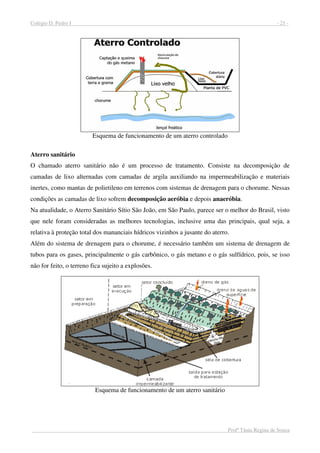 Colégio D. Pedro I - 21 -
Profª Tânia Regina de Souza
Esquema de funcionamento de um aterro controlado
Aterro sanitário
O chamado aterro sanitário não é um processo de tratamento. Consiste na decomposição de
camadas de lixo alternadas com camadas de argila auxiliando na impermeabilização e materiais
inertes, como mantas de polietileno em terrenos com sistemas de drenagem para o chorume. Nessas
condições as camadas de lixo sofrem decomposição aeróbia e depois anaeróbia.
Na atualidade, o Aterro Sanitário Sítio São João, em São Paulo, parece ser o melhor do Brasil, visto
que nele foram consideradas as melhores tecnologias, inclusive uma das principais, qual seja, a
relativa à proteção total dos mananciais hídricos vizinhos a jusante do aterro.
Além do sistema de drenagem para o chorume, é necessário também um sistema de drenagem de
tubos para os gases, principalmente o gás carbônico, o gás metano e o gás sulfídrico, pois, se isso
não for feito, o terreno fica sujeito a explosões.
Esquema de funcionamento de um aterro sanitário
 