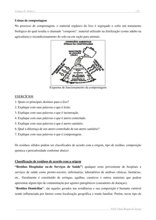 Colégio D. Pedro I - 22 -
Profª Tânia Regina de Souza
Usinas de compostagem
No processo de compostagem, o material orgânico do lixo é segregado e sofre um tratamento
biológico do qual resulta o chamado "composto", material utilizado na fertilização (como adubo na
agricultura) e recondicionamento do solo ou em ração para animais.
Esquema de funcionamento da compostagem
EXERCÍCIOS
1. Quais os principais destinos para o lixo?
2. Explique com suas palavras o que é lixão.
3. Explique com suas palavras o que é incineração.
4. Explique com suas palavras o que é aterro controlado.
5. Explique com suas palavras o que é aterro sanitário.
6. Qual a diferença de um aterro controlado de um aterro sanitário?
7. Explique com suas palavras o que é compostagem.
Os resíduos sólidos podem ser classificados de acordo com a origem, tipo de resíduo, composição
química e periculosidade conforme abaixo:
Classificação de resíduos de acordo com a origem
“Resíduo Hospitalar ou de Serviços de Saúde”: qualquer resto proveniente de hospitais e
serviços de saúde como pronto-socorro, enfermarias, laboratórios de análises clínicas, farmácias,
etc.. Geralmente é constituído de seringas, agulhas, curativos e outros materiais que podem
apresentar algum tipo de contaminação por agentes patogênicos (causadores de doenças);
“Resíduo Domiciliar”: são aqueles gerados nas residências e sua composição é bastante variável
sendo influenciada por fatores como localização geográfica e renda familiar. Porém, nesse tipo de
 