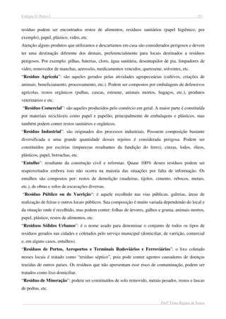 Colégio D. Pedro I - 23 -
Profª Tânia Regina de Souza
resíduo podem ser encontrados restos de alimentos, resíduos sanitários (papel higiênico, por
exemplo), papel, plástico, vidro, etc.
Atenção alguns produtos que utilizamos e descartamos em casa são considerados perigosos e devem
ter uma destinação diferente dos demais, preferencialmente para locais destinados a resíduos
perigosos. Por exemplo: pilhas, baterias, cloro, água sanitária, desentupidor de pia, limpadores de
vidro, removedor de manchas, aerossóis, medicamentos vencidos, querosene, solventes, etc.
“Resíduo Agrícola”: são aqueles gerados pelas atividades agropecuárias (cultivos, criações de
animais, beneficiamento, processamento, etc.). Podem ser compostos por embalagens de defensivos
agrícolas, restos orgânicos (palhas, cascas, estrume, animais mortos, bagaços, etc.), produtos
veterinários e etc.
“Resíduo Comercial”: são aqueles produzidos pelo comércio em geral. A maior parte é constituída
por materiais recicláveis como papel e papelão, principalmente de embalagens e plásticos, mas
também podem conter restos sanitários e orgânicos.
“Resíduo Industrial”: são originados dos processos industriais. Possuem composição bastante
diversificada e uma grande quantidade desses rejeitos é considerada perigosa. Podem ser
constituídos por escórias (impurezas resultantes da fundição do ferro), cinzas, lodos, óleos,
plásticos, papel, borrachas, etc.
“Entulho”: resultante da construção civil e reformas. Quase 100% destes resíduos podem ser
reaproveitados embora isso não ocorra na maioria das situações por falta de informação. Os
entulhos são compostos por: restos de demolição (madeiras, tijolos, cimento, rebocos, metais,
etc.), de obras e solos de escavações diversas.
“Resíduo Público ou de Varrição“: é aquele recolhido nas vias públicas, galerias, áreas de
realização de feiras e outros locais públicos. Sua composição é muito variada dependendo do local e
da situação onde é recolhido, mas podem conter: folhas de árvores, galhos e grama, animais mortos,
papel, plástico, restos de alimentos, etc.
“Resíduos Sólidos Urbanos”: é o nome usado para denominar o conjunto de todos os tipos de
resíduos gerados nas cidades e coletados pelo serviço municipal (domiciliar, de varrição, comercial
e, em alguns casos, entulhos).
“Resíduos de Portos, Aeroportos e Terminais Rodoviários e Ferroviários”: o lixo coletado
nesses locais é tratado como “resíduo séptico”, pois pode conter agentes causadores de doenças
trazidas de outros países. Os resíduos que não apresentam esse risco de contaminação, podem ser
tratados como lixo domiciliar.
“Resíduo de Mineração”: podem ser constituídos de solo removido, metais pesados, restos e lascas
de pedras, etc.
 
