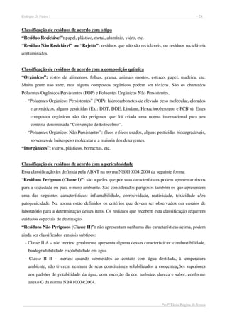 Colégio D. Pedro I - 24 -
Profª Tânia Regina de Souza
Classificação de resíduos de acordo com o tipo
“Resíduo Reciclável”: papel, plástico, metal, alumínio, vidro, etc.
“Resíduo Não Reciclável” ou “Rejeito”: resíduos que não são recicláveis, ou resíduos recicláveis
contaminados.
Classificação de resíduos de acordo com a composição química
“Orgânicos”: restos de alimentos, folhas, grama, animais mortos, esterco, papel, madeira, etc.
Muita gente não sabe, mas alguns compostos orgânicos podem ser tóxicos. São os chamados
Poluentes Orgânicos Persistentes (POP) e Poluentes Orgânicos Não Persistentes.
- “Poluentes Orgânicos Persistentes” (POP): hidrocarbonetos de elevado peso molecular, clorados
e aromáticos, alguns pesticidas (Ex.: DDT, DDE, Lindane, Hexaclorobenzeno e PCB`s). Estes
compostos orgânicos são tão perigosos que foi criada uma norma internacional para seu
controle denominada “Convenção de Estocolmo”.
- “Poluentes Orgânicos Não Persistentes”: óleos e óleos usados, alguns pesticidas biodegradáveis,
solventes de baixo peso molecular e a maioria dos detergentes.
“Inorgânicos”: vidros, plásticos, borrachas, etc.
Classificação de resíduos de acordo com a periculosidade
Essa classificação foi definida pela ABNT na norma NBR10004:2004 da seguinte forma:
“Resíduos Perigosos (Classe I)”: são aqueles que por suas características podem apresentar riscos
para a sociedade ou para o meio ambiente. São considerados perigosos também os que apresentem
uma das seguintes características: inflamabilidade, corrosividade, reatividade, toxicidade e/ou
patogenicidade. Na norma estão definidos os critérios que devem ser observados em ensaios de
laboratório para a determinação destes itens. Os resíduos que recebem esta classificação requerem
cuidados especiais de destinação.
“Resíduos Não Perigosos (Classe II)”: não apresentam nenhuma das características acima, podem
ainda ser classificados em dois subtipos:
- Classe II A – não inertes: geralmente apresenta alguma dessas características: combustibilidade,
biodegradabilidade e solubilidade em água.
- Classe II B – inertes: quando submetidos ao contato com água destilada, à temperatura
ambiente, não tiverem nenhum de seus constituintes solubilizados a concentrações superiores
aos padrões de potabilidade da água, com exceção da cor, turbidez, dureza e sabor, conforme
anexo G da norma NBR10004:2004.
 