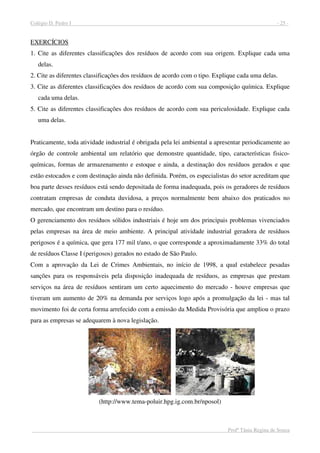 Colégio D. Pedro I - 25 -
Profª Tânia Regina de Souza
EXERCÍCIOS
1. Cite as diferentes classificações dos resíduos de acordo com sua origem. Explique cada uma
delas.
2. Cite as diferentes classificações dos resíduos de acordo com o tipo. Explique cada uma delas.
3. Cite as diferentes classificações dos resíduos de acordo com sua composição química. Explique
cada uma delas.
5. Cite as diferentes classificações dos resíduos de acordo com sua periculosidade. Explique cada
uma delas.
Praticamente, toda atividade industrial é obrigada pela lei ambiental a apresentar periodicamente ao
órgão de controle ambiental um relatório que demonstre quantidade, tipo, características fisico-
químicas, formas de armazenamento e estoque e ainda, a destinação dos resíduos gerados e que
estão estocados e com destinação ainda não definida. Porém, os especialistas do setor acreditam que
boa parte desses resíduos está sendo depositada de forma inadequada, pois os geradores de resíduos
contratam empresas de conduta duvidosa, a preços normalmente bem abaixo dos praticados no
mercado, que encontram um destino para o resíduo.
O gerenciamento dos resíduos sólidos industriais é hoje um dos principais problemas vivenciados
pelas empresas na área de meio ambiente. A principal atividade industrial geradora de resíduos
perigosos é a química, que gera 177 mil t/ano, o que corresponde a aproximadamente 33% do total
de resíduos Classe I (perigosos) gerados no estado de São Paulo.
Com a aprovação da Lei de Crimes Ambientais, no início de 1998, a qual estabelece pesadas
sanções para os responsáveis pela disposição inadequada de resíduos, as empresas que prestam
serviços na área de resíduos sentiram um certo aquecimento do mercado - houve empresas que
tiveram um aumento de 20% na demanda por serviços logo após a promulgação da lei - mas tal
movimento foi de certa forma arrefecido com a emissão da Medida Provisória que ampliou o prazo
para as empresas se adequarem à nova legislação.
(http://www.tema-poluir.hpg.ig.com.br/nposol)
 