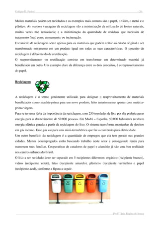 Colégio D. Pedro I - 26 -
Profª Tânia Regina de Souza
Muitos materiais podem ser reciclados e os exemplos mais comuns são o papel, o vidro, o metal e o
plástico. As maiores vantagens da reciclagem são a minimização da utilização de fontes naturais,
muitas vezes não renováveis; e a minimização da quantidade de resíduos que necessita de
tratamento final, como aterramento, ou incineração.
O conceito de reciclagem serve apenas para os materiais que podem voltar ao estado original e ser
transformado novamente em um produto igual em todas as suas características. O conceito de
reciclagem é diferente do de reutilização.
O reaproveitamento ou reutilização consiste em transformar um determinado material já
beneficiado em outro. Um exemplo claro da diferença entre os dois conceitos, é o reaproveitamento
do papel.
Reciclagem
A reciclagem é o termo geralmente utilizado para designar o reaproveitamento de materiais
beneficiados como matéria-prima para um novo produto, feito anteriormente apenas com matéria-
prima virgem.
Para se ter uma idéia da importância da reciclagem, com 250 toneladas de lixo por dia poderia gerar
energia para o abastecimento de 50.000 pessoas. Em Madri – Espanha, 50.000 habitantes recebem
energia elétrica gerada a partir da reciclagem do lixo. O sistema transforma montanhas de detritos
em gás metano. Esse gás vai para uma mini-termelétrica que faz a conversão para eletricidade.
Um outro benefício da reciclagem é a quantidade de empregos que ela tem gerado nas grandes
cidades. Muitos desempregados estão buscando trabalho neste setor e conseguindo renda para
manterem suas famílias. Cooperativas de catadores de papel e alumínio já são uma boa realidade
nos centros urbanos do Brasil.
O lixo a ser reciclado deve ser separado em 5 recipientes diferentes: orgânico (recipiente branco),
vidros (recipiente verde), latas (recipiente amarelo), plásticos (recipiente vermelho) e papel
(recipiente azul), conforme a figura a seguir.
 