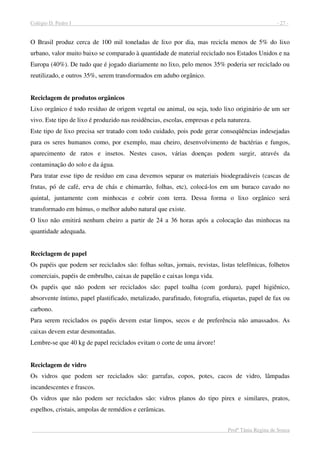 Colégio D. Pedro I - 27 -
Profª Tânia Regina de Souza
O Brasil produz cerca de 100 mil toneladas de lixo por dia, mas recicla menos de 5% do lixo
urbano, valor muito baixo se comparado à quantidade de material reciclado nos Estados Unidos e na
Europa (40%). De tudo que é jogado diariamente no lixo, pelo menos 35% poderia ser reciclado ou
reutilizado, e outros 35%, serem transformados em adubo orgânico.
Reciclagem de produtos orgânicos
Lixo orgânico é todo resíduo de origem vegetal ou animal, ou seja, todo lixo originário de um ser
vivo. Este tipo de lixo é produzido nas residências, escolas, empresas e pela natureza.
Este tipo de lixo precisa ser tratado com todo cuidado, pois pode gerar conseqüências indesejadas
para os seres humanos como, por exemplo, mau cheiro, desenvolvimento de bactérias e fungos,
aparecimento de ratos e insetos. Nestes casos, várias doenças podem surgir, através da
contaminação do solo e da água.
Para tratar esse tipo de resíduo em casa devemos separar os materiais biodegradáveis (cascas de
frutas, pó de café, erva de chás e chimarrão, folhas, etc), colocá-los em um buraco cavado no
quintal, juntamente com minhocas e cobrir com terra. Dessa forma o lixo orgânico será
transformado em húmus, o melhor adubo natural que existe.
O lixo não emitirá nenhum cheiro a partir de 24 a 36 horas após a colocação das minhocas na
quantidade adequada.
Reciclagem de papel
Os papéis que podem ser reciclados são: folhas soltas, jornais, revistas, listas telefônicas, folhetos
comerciais, papéis de embrulho, caixas de papelão e caixas longa vida.
Os papéis que não podem ser reciclados são: papel toalha (com gordura), papel higiênico,
absorvente íntimo, papel plastificado, metalizado, parafinado, fotografia, etiquetas, papel de fax ou
carbono.
Para serem reciclados os papéis devem estar limpos, secos e de preferência não amassados. As
caixas devem estar desmontadas.
Lembre-se que 40 kg de papel reciclados evitam o corte de uma árvore!
Reciclagem de vidro
Os vidros que podem ser reciclados são: garrafas, copos, potes, cacos de vidro, lâmpadas
incandescentes e frascos.
Os vidros que não podem ser reciclados são: vidros planos do tipo pirex e similares, pratos,
espelhos, cristais, ampolas de remédios e cerâmicas.
 