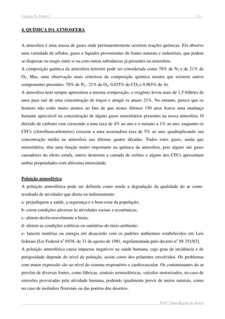 Colégio D. Pedro I - 31 -
Profª Tânia Regina de Souza
4. QUÍMICA DA ATMOSFERA
A atmosfera é uma massa de gases onde permanentemente ocorrem reações químicas. Ela absorve
uma variedade de sólidos, gases e líquidos provenientes de fontes naturais e industriais, que podem
se dispersar ou reagir entre si ou com outras substâncias já presentes na atmosfera.
A composição química da atmosfera terrestre pode ser considerada como 78% de N2 e de 21% de
O2. Mas, uma observação mais criteriosa da composição química mostra que existem outros
componentes presentes: 78% de N2 , 21% de O2, 0,035% de CO2 e 0,965% de Ar.
A atmosfera nem sempre apresentou a mesma composição, o oxigênio levou mais de 1,5 bilhões de
anos para sair de uma concentração de traços e atingir os atuais 21%. No entanto, parece que os
homens não estão muito atentos ao fato de que nestes últimos 150 anos houve uma mudança
bastante apreciável na concentração de alguns gases minoritários presentes na nossa atmosfera. O
dióxido de carbono vem crescendo a uma taxa de 4% ao ano e o metano a 1% ao ano, enquanto os
CFCs (clorofluorcarbonetos) crescem a uma assustadora taxa de 5% ao ano, quadruplicando sua
concentração média na atmosfera nas últimas quatro décadas. Todos estes gases, ainda que
minoritários, têm uma função muito importante na química da atmosfera, pois alguns são gases
causadores do efeito estufa, outros destroem a camada de ozônio e alguns dos CFCs apresentam
ambas propriedades com altíssima intensidade.
Poluição atmosférica
A poluição atmosférica pode ser definida como sendo a degradação da qualidade do ar como
resultado de atividades que direta ou indiretamente:
a- prejudiquem a saúde, a segurança e o bem-estar da população;
b- criem condições adversas às atividades sociais e econômicas;
c- afetem desfavoravelmente a biota;
d- afetem as condições estéticas ou sanitárias do meio ambiente;
e- lancem matérias ou energia em desacordo com os padrões ambientais estabelecidos em Leis
federais [Lei Federal no
6938, de 31 de agosto de 1981, regulamentada pelo decreto no
88 351/83].
A poluição atmosférica causa impactos negativos na saúde humana, cujo grau de incidência e de
perigosidade depende do nível de poluição, assim como dos poluentes envolvidos. Os problemas
com maior expressão são ao nível do sistema respiratório e cardiovascular. Os contaminantes do ar
provêm de diversas fontes, como fábricas, centrais termoelétricas, veículos motorizados, no caso de
emissões provocadas pela atividade humana, podendo igualmente provir de meios naturais, como
no caso de incêndios florestais ou das poeiras dos desertos.
 